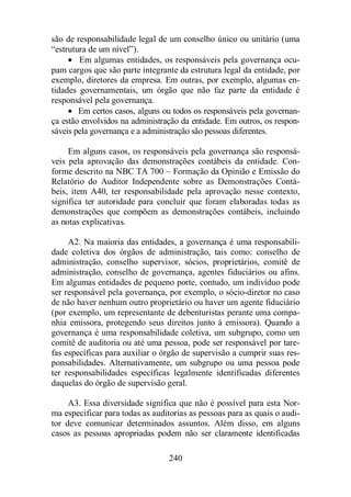 são de responsabilidade legal de um conselho único ou unitário (uma 
“estrutura de um nível”). 
· Em algumas entidades, os responsáveis pela governança ocu-pam 
cargos que são parte integrante da estrutura legal da entidade, por 
exemplo, diretores da empresa. Em outras, por exemplo, algumas en-tidades 
governamentais, um órgão que não faz parte da entidade é 
240 
responsável pela governança. 
· Em certos casos, alguns ou todos os responsáveis pela governan-ça 
estão envolvidos na administração da entidade. Em outros, os respon-sáveis 
pela governança e a administração são pessoas diferentes. 
Em alguns casos, os responsáveis pela governança são responsá-veis 
pela aprovação das demonstrações contábeis da entidade. Con-forme 
descrito na NBC TA 700 – Formação da Opinião e Emissão do 
Relatório do Auditor Independente sobre as Demonstrações Contá-beis, 
item A40, ter responsabilidade pela aprovação nesse contexto, 
significa ter autoridade para concluir que foram elaboradas todas as 
demonstrações que compõem as demonstrações contábeis, incluindo 
as notas explicativas. 
A2. Na maioria das entidades, a governança é uma responsabili-dade 
coletiva dos órgãos de administração, tais como: conselho de 
administração, conselho supervisor, sócios, proprietários, comitê de 
administração, conselho de governança, agentes fiduciários ou afins. 
Em algumas entidades de pequeno porte, contudo, um indivíduo pode 
ser responsável pela governança, por exemplo, o sócio-diretor no caso 
de não haver nenhum outro proprietário ou haver um agente fiduciário 
(por exemplo, um representante de debenturistas perante uma compa-nhia 
emissora, protegendo seus direitos junto à emissora). Quando a 
governança é uma responsabilidade coletiva, um subgrupo, como um 
comitê de auditoria ou até uma pessoa, pode ser responsável por tare-fas 
específicas para auxiliar o órgão de supervisão a cumprir suas res-ponsabilidades. 
Alternativamente, um subgrupo ou uma pessoa pode 
ter responsabilidades específicas legalmente identificadas diferentes 
daquelas do órgão de supervisão geral. 
A3. Essa diversidade significa que não é possível para esta Nor-ma 
especificar para todas as auditorias as pessoas para as quais o audi-tor 
deve comunicar determinados assuntos. Além disso, em alguns 
casos as pessoas apropriadas podem não ser claramente identificadas 
 