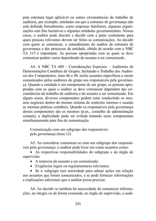 pela estrutura legal aplicável ou outras circunstâncias do trabalho de 
auditoria, por exemplo, entidades em que a estrutura de governança não 
está definida formalmente, como empresas familiares, algumas organi-zações 
sem fins lucrativos e algumas entidades governamentais. Nesses 
casos, o auditor pode discutir e decidir com a parte contratante para 
quais pessoas relevantes devem ser feitas as comunicações. Ao decidir 
com quem se comunicar, o entendimento do auditor da estrutura de 
governança e dos processos da entidade, obtido de acordo com a NBC 
TA 315 é importante. As pessoas apropriadas com as quais se deve 
comunicar podem variar dependendo do assunto a ser comunicado. 
A4. A NBC TA 600 – Considerações Especiais – Auditorias de 
Demonstrações Contábeis de Grupos, Incluindo o Trabalho dos Audito-res 
dos Componentes, itens 46 a 49, inclui assuntos específicos a serem 
comunicados pelos auditores do grupo aos responsáveis pela governan-ça. 
Quando a entidade é um componente de um grupo, as pessoas apro-priadas 
com as quais o auditor se deve comunicar dependem das cir-cunstâncias 
do trabalho de auditoria e do assunto a ser comunicado. Em 
alguns casos, diversos componentes podem estar conduzindo os mes-mos 
negócios dentro do mesmo sistema de controles internos e usando 
as mesmas práticas contábeis. Quando os responsáveis pela governança 
desses componentes são os mesmos (p.ex., conselho de administração 
comum), a duplicidade pode ser evitada tratando esses componentes 
simultaneamente para fins de comunicação. 
Comunicação com um subgrupo dos responsáveis 
pela governança (item 12) 
A5. Ao considerar comunicar-se com um subgrupo dos responsá-veis 
pela governança, o auditor pode levar em conta assuntos como: 
· As respectivas responsabilidades do subgrupo e do órgão de 
241 
supervisão. 
· A natureza do assunto a ser comunicado. 
· Exigências legais ou regulamentares relevantes. 
· Se o subgrupo tem autoridade para adotar ações em relação 
aos assuntos que foram comunicados, e se pode fornecer informações 
e explicações adicionais que o auditor possa precisar. 
A6. Ao decidir se também há necessidade de comunicar informa-ções, 
na íntegra ou de forma resumida, ao órgão de supervisão, o audi- 
 