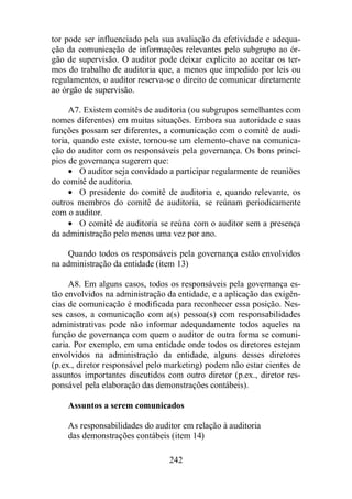 tor pode ser influenciado pela sua avaliação da efetividade e adequa-ção 
da comunicação de informações relevantes pelo subgrupo ao ór-gão 
de supervisão. O auditor pode deixar explícito ao aceitar os ter-mos 
do trabalho de auditoria que, a menos que impedido por leis ou 
regulamentos, o auditor reserva-se o direito de comunicar diretamente 
ao órgão de supervisão. 
A7. Existem comitês de auditoria (ou subgrupos semelhantes com 
nomes diferentes) em muitas situações. Embora sua autoridade e suas 
funções possam ser diferentes, a comunicação com o comitê de audi-toria, 
quando este existe, tornou-se um elemento-chave na comunica-ção 
do auditor com os responsáveis pela governança. Os bons princí-pios 
de governança sugerem que: 
· O auditor seja convidado a participar regularmente de reuniões 
242 
do comitê de auditoria. 
· O presidente do comitê de auditoria e, quando relevante, os 
outros membros do comitê de auditoria, se reúnam periodicamente 
com o auditor. 
· O comitê de auditoria se reúna com o auditor sem a presença 
da administração pelo menos uma vez por ano. 
Quando todos os responsáveis pela governança estão envolvidos 
na administração da entidade (item 13) 
A8. Em alguns casos, todos os responsáveis pela governança es-tão 
envolvidos na administração da entidade, e a aplicação das exigên-cias 
de comunicação é modificada para reconhecer essa posição. Nes-ses 
casos, a comunicação com a(s) pessoa(s) com responsabilidades 
administrativas pode não informar adequadamente todos aqueles na 
função de governança com quem o auditor de outra forma se comuni-caria. 
Por exemplo, em uma entidade onde todos os diretores estejam 
envolvidos na administração da entidade, alguns desses diretores 
(p.ex., diretor responsável pelo marketing) podem não estar cientes de 
assuntos importantes discutidos com outro diretor (p.ex., diretor res-ponsável 
pela elaboração das demonstrações contábeis). 
Assuntos a serem comunicados 
As responsabilidades do auditor em relação à auditoria 
das demonstrações contábeis (item 14) 
 