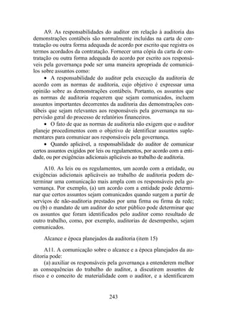 A9. As responsabilidades do auditor em relação à auditoria das 
demonstrações contábeis são normalmente incluídas na carta de con-tratação 
ou outra forma adequada de acordo por escrito que registra os 
termos acordados da contratação. Fornecer uma cópia da carta de con-tratação 
ou outra forma adequada do acordo por escrito aos responsá-veis 
pela governança pode ser uma maneira apropriada de comunicá-los 
sobre assuntos como: 
· A responsabilidade do auditor pela execução da auditoria de 
acordo com as normas de auditoria, cujo objetivo é expressar uma 
opinião sobre as demonstrações contábeis. Portanto, os assuntos que 
as normas de auditoria requerem que sejam comunicados, incluem 
assuntos importantes decorrentes da auditoria das demonstrações con-tábeis 
que sejam relevantes aos responsáveis pela governança na su-pervisão 
geral do processo de relatórios financeiros. 
· O fato de que as normas de auditoria não exigem que o auditor 
planeje procedimentos com o objetivo de identificar assuntos suple-mentares 
para comunicar aos responsáveis pela governança. 
· Quando aplicável, a responsabilidade do auditor de comunicar 
certos assuntos exigidos por leis ou regulamentos, por acordo com a enti-dade, 
ou por exigências adicionais aplicáveis ao trabalho de auditoria. 
A10. As leis ou os regulamentos, um acordo com a entidade, ou 
exigências adicionais aplicáveis ao trabalho de auditoria podem de-terminar 
uma comunicação mais ampla com os responsáveis pela go-vernança. 
Por exemplo, (a) um acordo com a entidade pode determi-nar 
que certos assuntos sejam comunicados quando surgem a partir de 
serviços de não-auditoria prestados por uma firma ou firma da rede; 
ou (b) o mandato de um auditor do setor público pode determinar que 
os assuntos que foram identificados pelo auditor como resultado de 
outro trabalho, como, por exemplo, auditorias de desempenho, sejam 
comunicados. 
Alcance e época planejados da auditoria (item 15) 
A11. A comunicação sobre o alcance e a época planejados da au-ditoria 
pode: 
(a) auxiliar os responsáveis pela governança a entenderem melhor 
as consequências do trabalho do auditor, a discutirem assuntos de 
risco e o conceito de materialidade com o auditor, e a identificarem 
243 
 