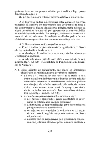 quaisquer áreas em que possam solicitar que o auditor aplique proce-dimentos 
244 
adicionais; e 
(b) auxiliar o auditor a entender melhor a entidade e seu ambiente. 
A12. É preciso cuidado ao comunicar sobre o alcance e a época 
planejados da auditoria aos responsáveis pela governança de modo a 
não comprometer a eficácia da auditoria, principalmente no caso de 
alguns ou todos os responsáveis pela governança estarem envolvidos 
na administração da entidade. Por exemplo, comunicar a natureza e o 
momento de procedimentos de auditoria detalhados pode reduzir a 
efetividade desses procedimentos por torná-los muito previsíveis. 
A13. Os assuntos comunicados podem incluir: 
· Como o auditor propõe tratar os riscos significativos de distor-ção 
relevante devido a fraude ou erro. 
· A abordagem do auditor em relação aos controles internos re-levantes 
para a auditoria. 
· A aplicação do conceito de materialidade no contexto de uma 
auditoria (NBC TA 320 – Materialidade no Planejamento e na Execu-ção 
da Auditoria). 
A14. Outros assuntos de planejamento, que podem ser apropriados 
discutir com os responsáveis pela governança, incluem: 
· no caso de a entidade ter uma função de auditoria interna, 
como os auditores independentes e internos podem trabalhar 
de maneira construtiva e complementar, incluindo qualquer 
uso planejado do trabalho executado pela auditoria interna, 
assim como a natureza e a extensão de qualquer assistência 
direta que tenha sido planejada obter dos auditores internos 
(ver itens 20 e 31 da NBC TA 610); 
· as opiniões dos responsáveis pela governança sobre: 
o a(s) pessoa(s) apropriada(s) dentro da estrutura da gover-nança 
da entidade com quem se comunicar; 
o a distribuição de responsabilidades entre os responsáveis 
pela governança e a administração; 
o os objetivos e as estratégias da entidade e os correspon-dentes 
riscos do negócio que podem resultar em distor-ções 
relevantes; 
o assuntos que os responsáveis pela governança conside-ram 
que justificam atenção especial durante a auditoria, e 
 