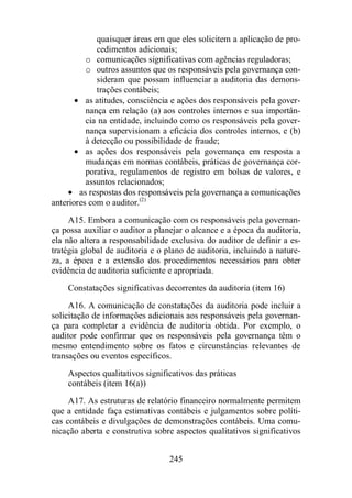 quaisquer áreas em que eles solicitem a aplicação de pro-cedimentos 
adicionais; 
o comunicações significativas com agências reguladoras; 
o outros assuntos que os responsáveis pela governança con-sideram 
que possam influenciar a auditoria das demons-trações 
contábeis; 
· as atitudes, consciência e ações dos responsáveis pela gover-nança 
em relação (a) aos controles internos e sua importân-cia 
na entidade, incluindo como os responsáveis pela gover-nança 
supervisionam a eficácia dos controles internos, e (b) 
à detecção ou possibilidade de fraude; 
· as ações dos responsáveis pela governança em resposta a 
mudanças em normas contábeis, práticas de governança cor-porativa, 
regulamentos de registro em bolsas de valores, e 
245 
assuntos relacionados; 
· as respostas dos responsáveis pela governança a comunicações 
anteriores com o auditor.(2) 
A15. Embora a comunicação com os responsáveis pela governan-ça 
possa auxiliar o auditor a planejar o alcance e a época da auditoria, 
ela não altera a responsabilidade exclusiva do auditor de definir a es-tratégia 
global de auditoria e o plano de auditoria, incluindo a nature-za, 
a época e a extensão dos procedimentos necessários para obter 
evidência de auditoria suficiente e apropriada. 
Constatações significativas decorrentes da auditoria (item 16) 
A16. A comunicação de constatações da auditoria pode incluir a 
solicitação de informações adicionais aos responsáveis pela governan-ça 
para completar a evidência de auditoria obtida. Por exemplo, o 
auditor pode confirmar que os responsáveis pela governança têm o 
mesmo entendimento sobre os fatos e circunstâncias relevantes de 
transações ou eventos específicos. 
Aspectos qualitativos significativos das práticas 
contábeis (item 16(a)) 
A17. As estruturas de relatório financeiro normalmente permitem 
que a entidade faça estimativas contábeis e julgamentos sobre políti-cas 
contábeis e divulgações de demonstrações contábeis. Uma comu-nicação 
aberta e construtiva sobre aspectos qualitativos significativos 
 