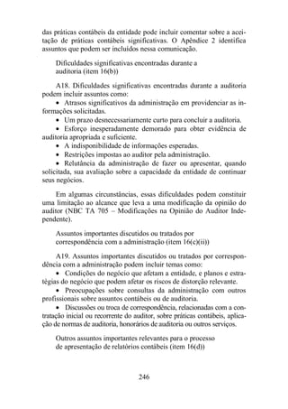 das práticas contábeis da entidade pode incluir comentar sobre a acei-tação 
de práticas contábeis significativas. O Apêndice 2 identifica 
assuntos que podem ser incluídos nessa comunicação. 
Dificuldades significativas encontradas durante a 
auditoria (item 16(b)) 
A18. Dificuldades significativas encontradas durante a auditoria 
246 
podem incluir assuntos como: 
· Atrasos significativos da administração em providenciar as in-formações 
solicitadas. 
· Um prazo desnecessariamente curto para concluir a auditoria. 
· Esforço inesperadamente demorado para obter evidência de 
auditoria apropriada e suficiente. 
· A indisponibilidade de informações esperadas. 
· Restrições impostas ao auditor pela administração. 
· Relutância da administração de fazer ou apresentar, quando 
solicitada, sua avaliação sobre a capacidade da entidade de continuar 
seus negócios. 
Em algumas circunstâncias, essas dificuldades podem constituir 
uma limitação ao alcance que leva a uma modificação da opinião do 
auditor (NBC TA 705 – Modificações na Opinião do Auditor Inde-pendente). 
Assuntos importantes discutidos ou tratados por 
correspondência com a administração (item 16(c)(ii)) 
A19. Assuntos importantes discutidos ou tratados por correspon-dência 
com a administração podem incluir temas como: 
· Condições do negócio que afetam a entidade, e planos e estra-tégias 
do negócio que podem afetar os riscos de distorção relevante. 
· Preocupações sobre consultas da administração com outros 
profissionais sobre assuntos contábeis ou de auditoria. 
· Discussões ou troca de correspondência, relacionadas com a con-tratação 
inicial ou recorrente do auditor, sobre práticas contábeis, aplica-ção 
de normas de auditoria, honorários de auditoria ou outros serviços. 
Outros assuntos importantes relevantes para o processo 
de apresentação de relatórios contábeis (item 16(d)) 
 