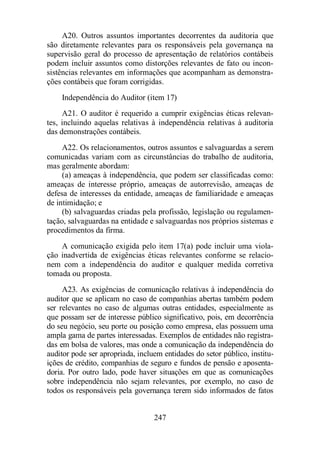 A20. Outros assuntos importantes decorrentes da auditoria que 
são diretamente relevantes para os responsáveis pela governança na 
supervisão geral do processo de apresentação de relatórios contábeis 
podem incluir assuntos como distorções relevantes de fato ou incon-sistências 
relevantes em informações que acompanham as demonstra-ções 
contábeis que foram corrigidas. 
Independência do Auditor (item 17) 
A21. O auditor é requerido a cumprir exigências éticas relevan-tes, 
incluindo aquelas relativas à independência relativas à auditoria 
247 
das demonstrações contábeis. 
A22. Os relacionamentos, outros assuntos e salvaguardas a serem 
comunicadas variam com as circunstâncias do trabalho de auditoria, 
mas geralmente abordam: 
(a) ameaças à independência, que podem ser classificadas como: 
ameaças de interesse próprio, ameaças de autorrevisão, ameaças de 
defesa de interesses da entidade, ameaças de familiaridade e ameaças 
de intimidação; e 
(b) salvaguardas criadas pela profissão, legislação ou regulamen-tação, 
salvaguardas na entidade e salvaguardas nos próprios sistemas e 
procedimentos da firma. 
A comunicação exigida pelo item 17(a) pode incluir uma viola-ção 
inadvertida de exigências éticas relevantes conforme se relacio-nem 
com a independência do auditor e qualquer medida corretiva 
tomada ou proposta. 
A23. As exigências de comunicação relativas à independência do 
auditor que se aplicam no caso de companhias abertas também podem 
ser relevantes no caso de algumas outras entidades, especialmente as 
que possam ser de interesse público significativo, pois, em decorrência 
do seu negócio, seu porte ou posição como empresa, elas possuem uma 
ampla gama de partes interessadas. Exemplos de entidades não registra-das 
em bolsa de valores, mas onde a comunicação da independência do 
auditor pode ser apropriada, incluem entidades do setor público, institu-ições 
de crédito, companhias de seguro e fundos de pensão e aposenta-doria. 
Por outro lado, pode haver situações em que as comunicações 
sobre independência não sejam relevantes, por exemplo, no caso de 
todos os responsáveis pela governança terem sido informados de fatos 
 