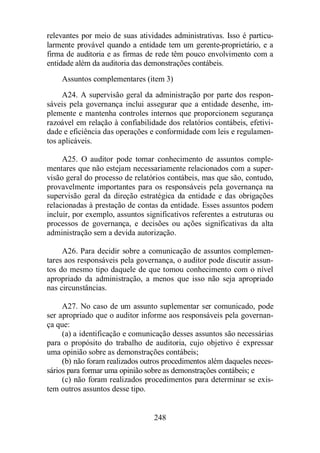 relevantes por meio de suas atividades administrativas. Isso é particu-larmente 
provável quando a entidade tem um gerente-proprietário, e a 
firma de auditoria e as firmas de rede têm pouco envolvimento com a 
entidade além da auditoria das demonstrações contábeis. 
Assuntos complementares (item 3) 
A24. A supervisão geral da administração por parte dos respon-sáveis 
pela governança inclui assegurar que a entidade desenhe, im-plemente 
e mantenha controles internos que proporcionem segurança 
razoável em relação à confiabilidade dos relatórios contábeis, efetivi-dade 
e eficiência das operações e conformidade com leis e regulamen-tos 
aplicáveis. 
A25. O auditor pode tomar conhecimento de assuntos comple-mentares 
que não estejam necessariamente relacionados com a super-visão 
geral do processo de relatórios contábeis, mas que são, contudo, 
provavelmente importantes para os responsáveis pela governança na 
supervisão geral da direção estratégica da entidade e das obrigações 
relacionadas à prestação de contas da entidade. Esses assuntos podem 
incluir, por exemplo, assuntos significativos referentes a estruturas ou 
processos de governança, e decisões ou ações significativas da alta 
administração sem a devida autorização. 
A26. Para decidir sobre a comunicação de assuntos complemen-tares 
aos responsáveis pela governança, o auditor pode discutir assun-tos 
do mesmo tipo daquele de que tomou conhecimento com o nível 
apropriado da administração, a menos que isso não seja apropriado 
nas circunstâncias. 
A27. No caso de um assunto suplementar ser comunicado, pode 
ser apropriado que o auditor informe aos responsáveis pela governan-ça 
que: 
(a) a identificação e comunicação desses assuntos são necessárias 
para o propósito do trabalho de auditoria, cujo objetivo é expressar 
uma opinião sobre as demonstrações contábeis; 
(b) não foram realizados outros procedimentos além daqueles neces-sários 
para formar uma opinião sobre as demonstrações contábeis; e 
(c) não foram realizados procedimentos para determinar se exis-tem 
outros assuntos desse tipo. 
248 
 