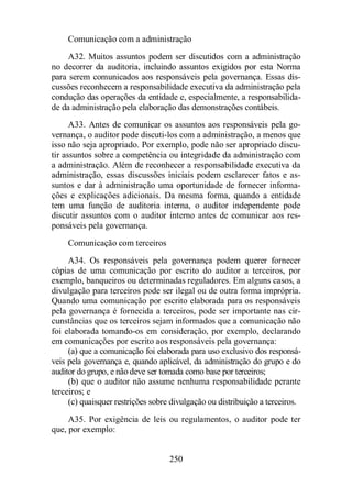 Comunicação com a administração 
A32. Muitos assuntos podem ser discutidos com a administração 
no decorrer da auditoria, incluindo assuntos exigidos por esta Norma 
para serem comunicados aos responsáveis pela governança. Essas dis-cussões 
reconhecem a responsabilidade executiva da administração pela 
condução das operações da entidade e, especialmente, a responsabilida-de 
da administração pela elaboração das demonstrações contábeis. 
A33. Antes de comunicar os assuntos aos responsáveis pela go-vernança, 
o auditor pode discuti-los com a administração, a menos que 
isso não seja apropriado. Por exemplo, pode não ser apropriado discu-tir 
assuntos sobre a competência ou integridade da administração com 
a administração. Além de reconhecer a responsabilidade executiva da 
administração, essas discussões iniciais podem esclarecer fatos e as-suntos 
e dar à administração uma oportunidade de fornecer informa-ções 
e explicações adicionais. Da mesma forma, quando a entidade 
tem uma função de auditoria interna, o auditor independente pode 
discutir assuntos com o auditor interno antes de comunicar aos res-ponsáveis 
250 
pela governança. 
Comunicação com terceiros 
A34. Os responsáveis pela governança podem querer fornecer 
cópias de uma comunicação por escrito do auditor a terceiros, por 
exemplo, banqueiros ou determinadas reguladores. Em alguns casos, a 
divulgação para terceiros pode ser ilegal ou de outra forma imprópria. 
Quando uma comunicação por escrito elaborada para os responsáveis 
pela governança é fornecida a terceiros, pode ser importante nas cir-cunstâncias 
que os terceiros sejam informados que a comunicação não 
foi elaborada tomando-os em consideração, por exemplo, declarando 
em comunicações por escrito aos responsáveis pela governança: 
(a) que a comunicação foi elaborada para uso exclusivo dos responsá-veis 
pela governança e, quando aplicável, da administração do grupo e do 
auditor do grupo, e não deve ser tomada como base por terceiros; 
(b) que o auditor não assume nenhuma responsabilidade perante 
terceiros; e 
(c) quaisquer restrições sobre divulgação ou distribuição a terceiros. 
A35. Por exigência de leis ou regulamentos, o auditor pode ter 
que, por exemplo: 
 