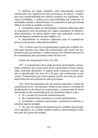 · notificar um órgão regulador sobre determinados assuntos 
comunicados aos responsáveis pela governança. No Brasil, o auditor 
tem certa responsabilidade por notificar assuntos aos reguladores. Em 
outras localidades, o auditor tem responsabilidade por comunicar às 
autoridades quando a administração e os responsáveis pela governança 
falham em tomar as medidas corretivas; 
· encaminhar cópias de determinados relatórios elaborados para 
os responsáveis pela governança aos órgãos reguladores ou financia-dores 
pertinentes, ou outros órgãos como uma autoridade central no 
caso de algumas entidades do setor público; ou 
· disponibilizar os relatórios elaborados para os responsáveis 
pela governança para conhecimento público. 
A36. A menos que leis ou regulamentos exijam que o auditor for-neça 
para terceiros uma cópia das comunicações por escrito aos res-ponsáveis 
pela governança, o auditor precisa do consentimento prévio 
dos responsáveis pela governança antes de fazer isso. 
Formas de comunicação (Itens 19 e 20) 
A37. A comunicação eficaz pode envolver apresentações estrutu-radas 
e relatórios por escrito, bem como comunicações menos estrutu-radas, 
incluindo discussões. O auditor pode comunicar assuntos que 
não os identificados nos itens 19 e 20, quer seja verbalmente ou por 
escrito. Comunicações por escrito podem incluir uma carta de contra-tação 
fornecida aos responsáveis pela governança. 
A38. Além da importância de um assunto específico, a forma da 
comunicação (p.ex., comunicação verbal ou por escrito, a extensão do 
detalhamento ou da síntese na comunicação, e comunicação de forma 
estruturada ou não estruturada) pode ser afetada por fatores como: 
· Se o assunto foi resolvido satisfatoriamente. 
· Se a administração comunicou o assunto anteriormente. 
· O tamanho, a estrutura operacional, o ambiente de controle e a 
251 
estrutura legal da entidade. 
· No caso de auditoria de demonstrações contábeis para propó-sitos 
específicos, se o auditor também audita as demonstrações contá-beis 
para fins gerais da entidade. 
 