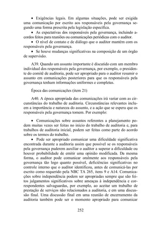 · Exigências legais. Em algumas situações, pode ser exigida 
uma comunicação por escrito aos responsáveis pela governança se-gundo 
uma forma prescrita pela legislação específica. 
· As expectativas dos responsáveis pela governança, incluindo a-cordos 
feitos para reuniões ou comunicações periódicas com o auditor. 
· O nível de contato e de diálogo que o auditor mantém com os 
252 
responsáveis pela governança. 
· Se houve mudanças significativas na composição de um órgão 
de supervisão. 
A39. Quando um assunto importante é discutido com um membro 
individual dos responsáveis pela governança, por exemplo, o presiden-te 
do comitê de auditoria, pode ser apropriado para o auditor resumir o 
assunto em comunicações posteriores para que os responsáveis pela 
governança tenham informações uniformes e completas. 
Época das comunicações (item 21) 
A40. A época apropriada das comunicações irá variar com as cir-cunstâncias 
do trabalho de auditoria. Circunstâncias relevantes inclu-em 
a importância e natureza do assunto, e a ação que se espera que os 
responsáveis pela governança tomem. Por exemplo: 
· Comunicações sobre assuntos referentes a planejamento po-dem 
muitas vezes ser feitas no início do trabalho de auditoria e, para 
trabalhos de auditoria inicial, podem ser feitas como parte do acordo 
sobre os termos do trabalho. 
· Pode ser apropriado comunicar uma dificuldade significativa 
encontrada durante a auditoria assim que possível se os responsáveis 
pela governança puderem auxiliar o auditor a superar a dificuldade ou 
houver probabilidade de emitir uma opinião modificada. Da mesma 
forma, o auditor pode comunicar oralmente aos responsáveis pela 
governança tão logo quanto possível, deficiências significativas no 
controle interno que o auditor identificou, antes de comunicá-las por 
escrito como requerido pela NBC TA 265, itens 9 e A14. Comunica-ções 
sobre independência podem ser apropriadas sempre que são fei-tos 
julgamentos significativos sobre ameaças à independência e cor-respondentes 
salvaguardas, por exemplo, ao aceitar um trabalho de 
prestação de serviços não relacionados a auditoria, e em uma discus-são 
final. Uma discussão final em uma reunião de encerramento da 
auditoria também pode ser o momento apropriado para comunicar 
 