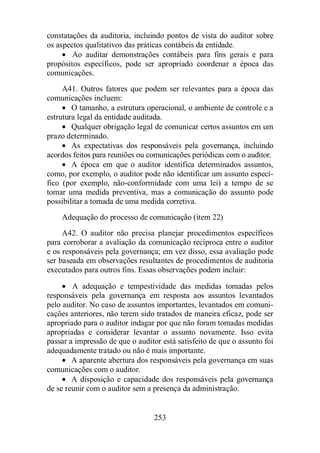 constatações da auditoria, incluindo pontos de vista do auditor sobre 
os aspectos qualitativos das práticas contábeis da entidade. 
· Ao auditar demonstrações contábeis para fins gerais e para 
propósitos específicos, pode ser apropriado coordenar a época das 
comunicações. 
A41. Outros fatores que podem ser relevantes para a época das 
253 
comunicações incluem: 
· O tamanho, a estrutura operacional, o ambiente de controle e a 
estrutura legal da entidade auditada. 
· Qualquer obrigação legal de comunicar certos assuntos em um 
prazo determinado. 
· As expectativas dos responsáveis pela governança, incluindo 
acordos feitos para reuniões ou comunicações periódicas com o auditor. 
· A época em que o auditor identifica determinados assuntos, 
como, por exemplo, o auditor pode não identificar um assunto especí-fico 
(por exemplo, não-conformidade com uma lei) a tempo de se 
tomar uma medida preventiva, mas a comunicação do assunto pode 
possibilitar a tomada de uma medida corretiva. 
Adequação do processo de comunicação (item 22) 
A42. O auditor não precisa planejar procedimentos específicos 
para corroborar a avaliação da comunicação recíproca entre o auditor 
e os responsáveis pela governança; em vez disso, essa avaliação pode 
ser baseada em observações resultantes de procedimentos de auditoria 
executados para outros fins. Essas observações podem incluir: 
· A adequação e tempestividade das medidas tomadas pelos 
responsáveis pela governança em resposta aos assuntos levantados 
pelo auditor. No caso de assuntos importantes, levantados em comuni-cações 
anteriores, não terem sido tratados de maneira eficaz, pode ser 
apropriado para o auditor indagar por que não foram tomadas medidas 
apropriadas e considerar levantar o assunto novamente. Isso evita 
passar a impressão de que o auditor está satisfeito de que o assunto foi 
adequadamente tratado ou não é mais importante. 
· A aparente abertura dos responsáveis pela governança em suas 
comunicações com o auditor. 
· A disposição e capacidade dos responsáveis pela governança 
de se reunir com o auditor sem a presença da administração. 
 