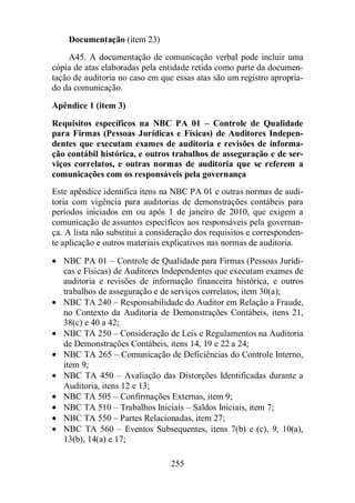 Documentação (item 23) 
A45. A documentação de comunicação verbal pode incluir uma 
cópia de atas elaboradas pela entidade retida como parte da documen-tação 
de auditoria no caso em que essas atas são um registro apropria-do 
255 
da comunicação. 
Apêndice 1 (item 3) 
Requisitos específicos na NBC PA 01 – Controle de Qualidade 
para Firmas (Pessoas Jurídicas e Físicas) de Auditores Indepen-dentes 
que executam exames de auditoria e revisões de informa-ção 
contábil histórica, e outros trabalhos de asseguração e de ser-viços 
correlatos, e outras normas de auditoria que se referem a 
comunicações com os responsáveis pela governança 
Este apêndice identifica itens na NBC PA 01 e outras normas de audi-toria 
com vigência para auditorias de demonstrações contábeis para 
períodos iniciados em ou após 1 de janeiro de 2010, que exigem a 
comunicação de assuntos específicos aos responsáveis pela governan-ça. 
A lista não substitui a consideração dos requisitos e corresponden-te 
aplicação e outros materiais explicativos nas normas de auditoria. 
· NBC PA 01 – Controle de Qualidade para Firmas (Pessoas Jurídi-cas 
e Físicas) de Auditores Independentes que executam exames de 
auditoria e revisões de informação financeira histórica, e outros 
trabalhos de asseguração e de serviços correlatos, item 30(a); 
· NBC TA 240 – Responsabilidade do Auditor em Relação a Fraude, 
no Contexto da Auditoria de Demonstrações Contábeis, itens 21, 
38(c) e 40 a 42; 
· NBC TA 250 – Consideração de Leis e Regulamentos na Auditoria 
de Demonstrações Contábeis, itens 14, 19 e 22 a 24; 
· NBC TA 265 – Comunicação de Deficiências do Controle Interno, 
item 9; 
· NBC TA 450 – Avaliação das Distorções Identificadas durante a 
Auditoria, itens 12 e 13; 
· NBC TA 505 – Confirmações Externas, item 9; 
· NBC TA 510 – Trabalhos Iniciais – Saldos Iniciais, item 7; 
· NBC TA 550 – Partes Relacionadas, item 27; 
· NBC TA 560 – Eventos Subsequentes, itens 7(b) e (c), 9, 10(a), 
13(b), 14(a) e 17; 
 