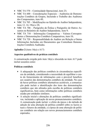 · NBC TA 570 – Continuidade Operacional, item 23; 
· NBC TA 600 – Considerações Especiais – Auditorias de Demons-trações 
Contábeis de Grupos, Incluindo o Trabalho dos Auditores 
256 
dos Componentes, item 49; 
· NBC TA 705 – Modificações na Opinião do Auditor Independente, 
itens 12, 14, 19(a) e 28; 
· NBC TA 706 – Parágrafos de Ênfase e Parágrafos de Outros As-suntos 
no Relatório do Auditor Independente, item 9; 
· NBC TA 710 – Informações Comparativas – Valores Correspon-dentes 
e Demonstrações Contábeis Comparativas, item 18; 
· NBC TA 720 – Responsabilidade do Auditor em Relação a Outras 
Informações Incluídas em Documentos que Contenham Demons-trações 
Contábeis Auditadas. 
Apêndice 2 (itens 16(a) e A17) 
Aspectos qualitativos de práticas contábeis 
A comunicação exigida pelo item 16(a) e discutida no item A17 pode 
incluir assuntos como: 
Políticas contábeis 
· A adequação das políticas contábeis às circunstâncias específi-cas 
da entidade, considerando a necessidade de equilibrar o cus-to 
do fornecimento de informações com o provável benefício 
aos usuários das demonstrações contábeis da entidade. No caso 
de haver políticas contábeis alternativas aceitáveis, a comunica-ção 
pode incluir a identificação dos itens das demonstrações 
contábeis que são afetados pela escolha de políticas contábeis 
significativas, bem como informações sobre políticas contábeis 
usadas por entidades similares. 
· A seleção inicial e alterações de políticas contábeis significati-vas, 
incluindo a aplicação de novos pronunciamentos contábeis. 
A comunicação pode incluir: o efeito da época e do método de 
adoção de uma alteração de política contábil sobre os lucros a-tuais 
e futuros da entidade, e a época de uma alteração de políti-cas 
contábeis em relação aos novos pronunciamentos contábeis 
esperados. 
 