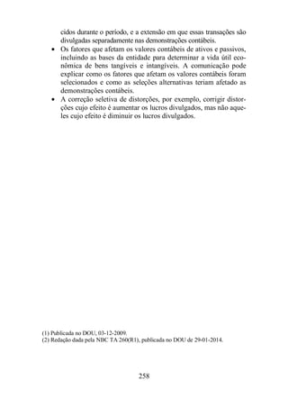 cidos durante o período, e a extensão em que essas transações são 
divulgadas separadamente nas demonstrações contábeis. 
· Os fatores que afetam os valores contábeis de ativos e passivos, 
incluindo as bases da entidade para determinar a vida útil eco-nômica 
de bens tangíveis e intangíveis. A comunicação pode 
explicar como os fatores que afetam os valores contábeis foram 
selecionados e como as seleções alternativas teriam afetado as 
demonstrações contábeis. 
· A correção seletiva de distorções, por exemplo, corrigir distor-ções 
cujo efeito é aumentar os lucros divulgados, mas não aque-les 
cujo efeito é diminuir os lucros divulgados. 
(1) Publicada no DOU, 03-12-2009. 
(2) Redação dada pela NBC TA 260(R1), publicada no DOU de 29-01-2014. 
258 
 