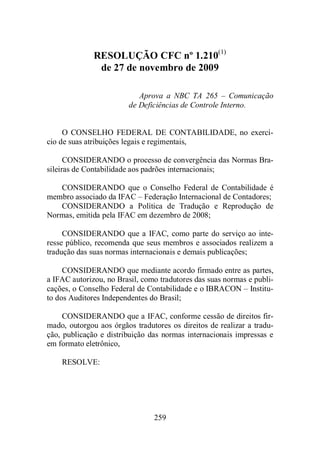 RESOLUÇÃO CFC nº 1.210(1) 
de 27 de novembro de 2009 
Aprova a NBC TA 265 – Comunicação 
de Deficiências de Controle Interno. 
O CONSELHO FEDERAL DE CONTABILIDADE, no exercí-cio 
de suas atribuições legais e regimentais, 
CONSIDERANDO o processo de convergência das Normas Bra-sileiras 
de Contabilidade aos padrões internacionais; 
CONSIDERANDO que o Conselho Federal de Contabilidade é 
membro associado da IFAC – Federação Internacional de Contadores; 
CONSIDERANDO a Política de Tradução e Reprodução de 
Normas, emitida pela IFAC em dezembro de 2008; 
CONSIDERANDO que a IFAC, como parte do serviço ao inte-resse 
público, recomenda que seus membros e associados realizem a 
tradução das suas normas internacionais e demais publicações; 
CONSIDERANDO que mediante acordo firmado entre as partes, 
a IFAC autorizou, no Brasil, como tradutores das suas normas e publi-cações, 
o Conselho Federal de Contabilidade e o IBRACON – Institu-to 
dos Auditores Independentes do Brasil; 
CONSIDERANDO que a IFAC, conforme cessão de direitos fir-mado, 
outorgou aos órgãos tradutores os direitos de realizar a tradu-ção, 
publicação e distribuição das normas internacionais impressas e 
259 
em formato eletrônico, 
RESOLVE: 
 
