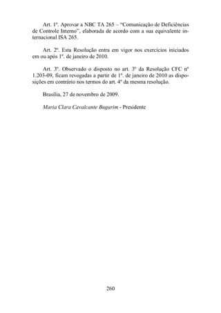 Art. 1º. Aprovar a NBC TA 265 – “Comunicação de Deficiências 
de Controle Interno”, elaborada de acordo com a sua equivalente in-ternacional 
260 
ISA 265. 
Art. 2º. Esta Resolução entra em vigor nos exercícios iniciados 
em ou após 1º. de janeiro de 2010. 
Art. 3º. Observado o disposto no art. 3º da Resolução CFC nº 
1.203-09, ficam revogadas a partir de 1º. de janeiro de 2010 as dispo-sições 
em contrário nos termos do art. 4º da mesma resolução. 
Brasília, 27 de novembro de 2009. 
Maria Clara Cavalcante Bugarim - Presidente 
 