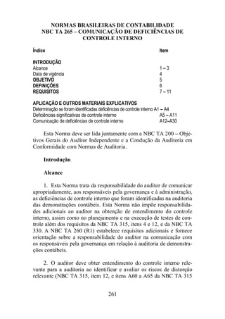 NORMAS BRASILEIRAS DE CONTABILIDADE 
NBC TA 265 – COMUNICAÇÃO DE DEFICIÊNCIAS DE 
CONTROLE INTERNO 
Índice Item 
INTRODUÇÃO 
Alcance 1 – 3 
Data de vigência 4 
OBJETIVO 5 
DEFINIÇÕES 6 
REQUISITOS 7 – 11 
APLICAÇÃO E OUTROS MATERIAIS EXPLICATIVOS 
Determinação se foram identificadas deficiências de controle interno A1 – A4 
Deficiências significativas de controle interno A5 – A11 
Comunicação de deficiências de controle interno A12–A30 
Esta Norma deve ser lida juntamente com a NBC TA 200 – Obje-tivos 
Gerais do Auditor Independente e a Condução da Auditoria em 
Conformidade com Normas de Auditoria. 
261 
Introdução 
Alcance 
1. Esta Norma trata da responsabilidade do auditor de comunicar 
apropriadamente, aos responsáveis pela governança e à administração, 
as deficiências de controle interno que foram identificadas na auditoria 
das demonstrações contábeis. Esta Norma não impõe responsabilida-des 
adicionais ao auditor na obtenção de entendimento do controle 
interno, assim como no planejamento e na execução de testes de con-trole 
além dos requisitos da NBC TA 315, itens 4 e 12, e da NBC TA 
330. A NBC TA 260 (R1) estabelece requisitos adicionais e fornece 
orientação sobre a responsabilidade do auditor na comunicação com 
os responsáveis pela governança em relação à auditoria de demonstra-ções 
contábeis. 
2. O auditor deve obter entendimento do controle interno rele-vante 
para a auditoria ao identificar e avaliar os riscos de distorção 
relevante (NBC TA 315, item 12, e itens A60 a A65 da NBC TA 315 
 