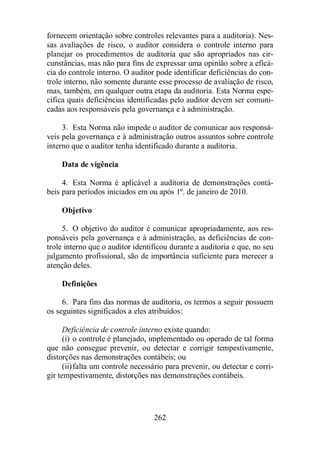 fornecem orientação sobre controles relevantes para a auditoria). Nes-sas 
avaliações de risco, o auditor considera o controle interno para 
planejar os procedimentos de auditoria que são apropriados nas cir-cunstâncias, 
mas não para fins de expressar uma opinião sobre a eficá-cia 
do controle interno. O auditor pode identificar deficiências do con-trole 
interno, não somente durante esse processo de avaliação de risco, 
mas, também, em qualquer outra etapa da auditoria. Esta Norma espe-cifica 
quais deficiências identificadas pelo auditor devem ser comuni-cadas 
aos responsáveis pela governança e à administração. 
3. Esta Norma não impede o auditor de comunicar aos responsá-veis 
pela governança e à administração outros assuntos sobre controle 
interno que o auditor tenha identificado durante a auditoria. 
262 
Data de vigência 
4. Esta Norma é aplicável a auditoria de demonstrações contá-beis 
para períodos iniciados em ou após 1º. de janeiro de 2010. 
Objetivo 
5. O objetivo do auditor é comunicar apropriadamente, aos res-ponsáveis 
pela governança e à administração, as deficiências de con-trole 
interno que o auditor identificou durante a auditoria e que, no seu 
julgamento profissional, são de importância suficiente para merecer a 
atenção deles. 
Definições 
6. Para fins das normas de auditoria, os termos a seguir possuem 
os seguintes significados a eles atribuídos: 
Deficiência de controle interno existe quando: 
(i) o controle é planejado, implementado ou operado de tal forma 
que não consegue prevenir, ou detectar e corrigir tempestivamente, 
distorções nas demonstrações contábeis; ou 
(ii) falta um controle necessário para prevenir, ou detectar e corri-gir 
tempestivamente, distorções nas demonstrações contábeis. 
 