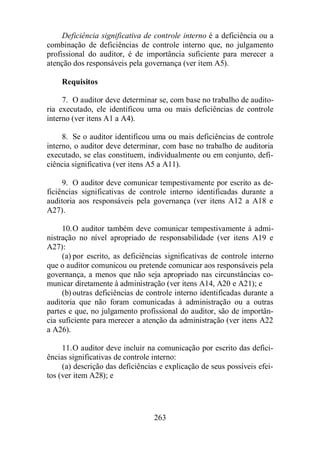 Deficiência significativa de controle interno é a deficiência ou a 
combinação de deficiências de controle interno que, no julgamento 
profissional do auditor, é de importância suficiente para merecer a 
atenção dos responsáveis pela governança (ver item A5). 
263 
Requisitos 
7. O auditor deve determinar se, com base no trabalho de audito-ria 
executado, ele identificou uma ou mais deficiências de controle 
interno (ver itens A1 a A4). 
8. Se o auditor identificou uma ou mais deficiências de controle 
interno, o auditor deve determinar, com base no trabalho de auditoria 
executado, se elas constituem, individualmente ou em conjunto, defi-ciência 
significativa (ver itens A5 a A11). 
9. O auditor deve comunicar tempestivamente por escrito as de-ficiências 
significativas de controle interno identificadas durante a 
auditoria aos responsáveis pela governança (ver itens A12 a A18 e 
A27). 
10. O auditor também deve comunicar tempestivamente à admi-nistração 
no nível apropriado de responsabilidade (ver itens A19 e 
A27): 
(a) por escrito, as deficiências significativas de controle interno 
que o auditor comunicou ou pretende comunicar aos responsáveis pela 
governança, a menos que não seja apropriado nas circunstâncias co-municar 
diretamente à administração (ver itens A14, A20 e A21); e 
(b) outras deficiências de controle interno identificadas durante a 
auditoria que não foram comunicadas à administração ou a outras 
partes e que, no julgamento profissional do auditor, são de importân-cia 
suficiente para merecer a atenção da administração (ver itens A22 
a A26). 
11. O auditor deve incluir na comunicação por escrito das defici-ências 
significativas de controle interno: 
(a) descrição das deficiências e explicação de seus possíveis efei-tos 
(ver item A28); e 
 