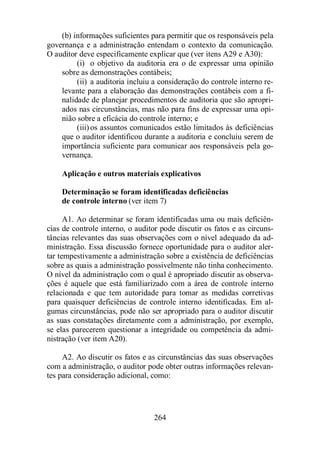 (b) informações suficientes para permitir que os responsáveis pela 
governança e a administração entendam o contexto da comunicação. 
O auditor deve especificamente explicar que (ver itens A29 e A30): 
(i) o objetivo da auditoria era o de expressar uma opinião 
sobre as demonstrações contábeis; 
(ii) a auditoria incluiu a consideração do controle interno re-levante 
para a elaboração das demonstrações contábeis com a fi-nalidade 
de planejar procedimentos de auditoria que são apropri-ados 
nas circunstâncias, mas não para fins de expressar uma opi-nião 
sobre a eficácia do controle interno; e 
(iii) os assuntos comunicados estão limitados às deficiências 
que o auditor identificou durante a auditoria e concluiu serem de 
importância suficiente para comunicar aos responsáveis pela go-vernança. 
Aplicação e outros materiais explicativos 
Determinação se foram identificadas deficiências 
de controle interno (ver item 7) 
A1. Ao determinar se foram identificadas uma ou mais deficiên-cias 
de controle interno, o auditor pode discutir os fatos e as circuns-tâncias 
relevantes das suas observações com o nível adequado da ad-ministração. 
Essa discussão fornece oportunidade para o auditor aler-tar 
tempestivamente a administração sobre a existência de deficiências 
sobre as quais a administração possivelmente não tinha conhecimento. 
O nível da administração com o qual é apropriado discutir as observa-ções 
é aquele que está familiarizado com a área de controle interno 
relacionada e que tem autoridade para tomar as medidas corretivas 
para quaisquer deficiências de controle interno identificadas. Em al-gumas 
circunstâncias, pode não ser apropriado para o auditor discutir 
as suas constatações diretamente com a administração, por exemplo, 
se elas parecerem questionar a integridade ou competência da admi-nistração 
264 
(ver item A20). 
A2. Ao discutir os fatos e as circunstâncias das suas observações 
com a administração, o auditor pode obter outras informações relevan-tes 
para consideração adicional, como: 
 