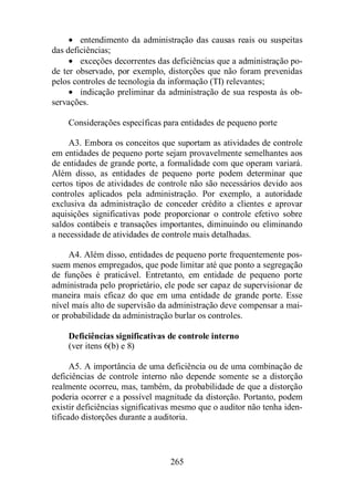 · entendimento da administração das causas reais ou suspeitas 
265 
das deficiências; 
· exceções decorrentes das deficiências que a administração po-de 
ter observado, por exemplo, distorções que não foram prevenidas 
pelos controles de tecnologia da informação (TI) relevantes; 
· indicação preliminar da administração de sua resposta às ob-servações. 
Considerações específicas para entidades de pequeno porte 
A3. Embora os conceitos que suportam as atividades de controle 
em entidades de pequeno porte sejam provavelmente semelhantes aos 
de entidades de grande porte, a formalidade com que operam variará. 
Além disso, as entidades de pequeno porte podem determinar que 
certos tipos de atividades de controle não são necessários devido aos 
controles aplicados pela administração. Por exemplo, a autoridade 
exclusiva da administração de conceder crédito a clientes e aprovar 
aquisições significativas pode proporcionar o controle efetivo sobre 
saldos contábeis e transações importantes, diminuindo ou eliminando 
a necessidade de atividades de controle mais detalhadas. 
A4. Além disso, entidades de pequeno porte frequentemente pos-suem 
menos empregados, que pode limitar até que ponto a segregação 
de funções é praticável. Entretanto, em entidade de pequeno porte 
administrada pelo proprietário, ele pode ser capaz de supervisionar de 
maneira mais eficaz do que em uma entidade de grande porte. Esse 
nível mais alto de supervisão da administração deve compensar a mai-or 
probabilidade da administração burlar os controles. 
Deficiências significativas de controle interno 
(ver itens 6(b) e 8) 
A5. A importância de uma deficiência ou de uma combinação de 
deficiências de controle interno não depende somente se a distorção 
realmente ocorreu, mas, também, da probabilidade de que a distorção 
poderia ocorrer e a possível magnitude da distorção. Portanto, podem 
existir deficiências significativas mesmo que o auditor não tenha iden-tificado 
distorções durante a auditoria. 
 
