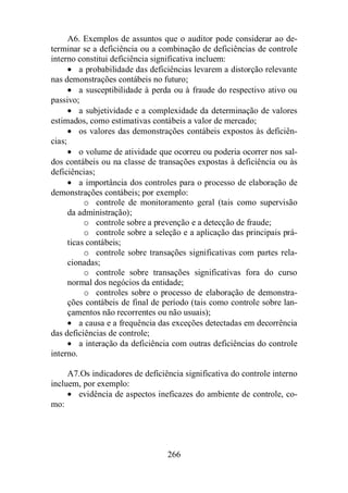 A6. Exemplos de assuntos que o auditor pode considerar ao de-terminar 
se a deficiência ou a combinação de deficiências de controle 
interno constitui deficiência significativa incluem: 
· a probabilidade das deficiências levarem a distorção relevante 
nas demonstrações contábeis no futuro; 
· a susceptibilidade à perda ou à fraude do respectivo ativo ou 
266 
passivo; 
· a subjetividade e a complexidade da determinação de valores 
estimados, como estimativas contábeis a valor de mercado; 
· os valores das demonstrações contábeis expostos às deficiên-cias; 
· o volume de atividade que ocorreu ou poderia ocorrer nos sal-dos 
contábeis ou na classe de transações expostas à deficiência ou às 
deficiências; 
· a importância dos controles para o processo de elaboração de 
demonstrações contábeis; por exemplo: 
o controle de monitoramento geral (tais como supervisão 
da administração); 
o controle sobre a prevenção e a detecção de fraude; 
o controle sobre a seleção e a aplicação das principais prá-ticas 
contábeis; 
o controle sobre transações significativas com partes rela-cionadas; 
o controle sobre transações significativas fora do curso 
normal dos negócios da entidade; 
o controles sobre o processo de elaboração de demonstra-ções 
contábeis de final de período (tais como controle sobre lan-çamentos 
não recorrentes ou não usuais); 
· a causa e a frequência das exceções detectadas em decorrência 
das deficiências de controle; 
· a interação da deficiência com outras deficiências do controle 
interno. 
A7.Os indicadores de deficiência significativa do controle interno 
incluem, por exemplo: 
· evidência de aspectos ineficazes do ambiente de controle, co-mo: 
 