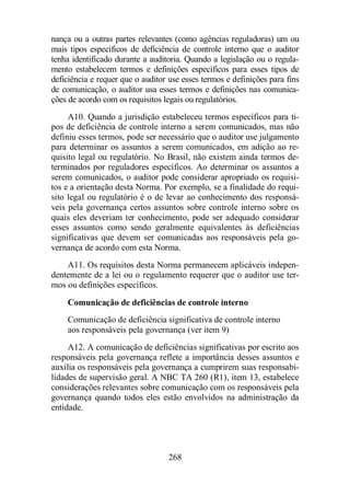 nança ou a outras partes relevantes (como agências reguladoras) um ou 
mais tipos específicos de deficiência de controle interno que o auditor 
tenha identificado durante a auditoria. Quando a legislação ou o regula-mento 
estabelecem termos e definições específicos para esses tipos de 
deficiência e requer que o auditor use esses termos e definições para fins 
de comunicação, o auditor usa esses termos e definições nas comunica-ções 
de acordo com os requisitos legais ou regulatórios. 
A10. Quando a jurisdição estabeleceu termos específicos para ti-pos 
de deficiência de controle interno a serem comunicados, mas não 
definiu esses termos, pode ser necessário que o auditor use julgamento 
para determinar os assuntos a serem comunicados, em adição ao re-quisito 
legal ou regulatório. No Brasil, não existem ainda termos de-terminados 
por reguladores específicos. Ao determinar os assuntos a 
serem comunicados, o auditor pode considerar apropriado os requisi-tos 
e a orientação desta Norma. Por exemplo, se a finalidade do requi-sito 
legal ou regulatório é o de levar ao conhecimento dos responsá-veis 
pela governança certos assuntos sobre controle interno sobre os 
quais eles deveriam ter conhecimento, pode ser adequado considerar 
esses assuntos como sendo geralmente equivalentes às deficiências 
significativas que devem ser comunicadas aos responsáveis pela go-vernança 
de acordo com esta Norma. 
A11. Os requisitos desta Norma permanecem aplicáveis indepen-dentemente 
de a lei ou o regulamento requerer que o auditor use ter-mos 
ou definições específicos. 
Comunicação de deficiências de controle interno 
Comunicação de deficiência significativa de controle interno 
aos responsáveis pela governança (ver item 9) 
A12. A comunicação de deficiências significativas por escrito aos 
responsáveis pela governança reflete a importância desses assuntos e 
auxilia os responsáveis pela governança a cumprirem suas responsabi-lidades 
de supervisão geral. A NBC TA 260 (R1), item 13, estabelece 
considerações relevantes sobre comunicação com os responsáveis pela 
governança quando todos eles estão envolvidos na administração da 
entidade. 
268 
 