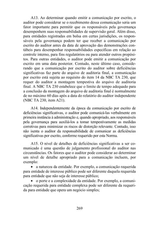 A13. Ao determinar quando emitir a comunicação por escrito, o 
auditor pode considerar se o recebimento dessa comunicação seria um 
fator importante para permitir que os responsáveis pela governança 
desempenhem suas responsabilidades de supervisão geral. Além disso, 
para entidades registradas em bolsa em certas jurisdições, os respon-sáveis 
pela governança podem ter que receber a comunicação por 
escrito do auditor antes da data de aprovação das demonstrações con-tábeis 
para desempenhar responsabilidades específicas em relação ao 
controle interno, para fins regulatórios ou para atender outros propósi-tos. 
Para outras entidades, o auditor pode emitir a comunicação por 
escrito em uma data posterior. Contudo, neste último caso, conside-rando 
que a comunicação por escrito do auditor sobre deficiências 
significativas faz parte do arquivo de auditoria final, a comunicação 
por escrito está sujeita ao requisito do item 14 da NBC TA 230, que 
requer do auditor a montagem tempestiva do arquivo de auditoria 
final. A NBC TA 230 estabelece que o limite de tempo adequado para 
a conclusão da montagem do arquivo de auditoria final é normalmente 
de no máximo 60 dias após a data do relatório do auditor independente 
(NBC TA 230, item A21). 
A14. Independentemente da época da comunicação por escrito de 
deficiências significativas, o auditor pode comunicá-las verbalmente em 
primeira instância à administração e, quando apropriado, aos responsáveis 
pela governança para auxiliá-los a tomar tempestivamente as medidas 
corretivas para minimizar os riscos de distorção relevante. Contudo, isso 
não isenta o auditor da responsabilidade de comunicar as deficiências 
significativas por escrito, conforme requerido por esta Norma. 
A15. O nível de detalhes de deficiências significativas a ser co-municado 
é uma questão de julgamento profissional do auditor nas 
circunstâncias. Os fatores que o auditor pode considerar ao determinar 
um nível de detalhe apropriado para a comunicação incluem, por 
exemplo: 
· a natureza da entidade. Por exemplo, a comunicação requerida 
para entidade de interesse público pode ser diferente daquela requerida 
para entidade que não seja de interesse público; 
· o porte e a complexidade da entidade. Por exemplo, a comuni-cação 
requerida para entidade complexa pode ser diferente da requeri-da 
para entidade que opera um negócio simples; 
269 
 