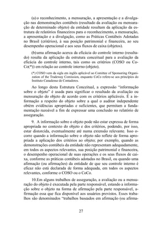 (a) o reconhecimento, a mensuração, a apresentação e a divulga-ção 
nas demonstrações contábeis (resultado da avaliação ou mensura-ção 
de determinado objeto) da entidade resultam da aplicação da es-trutura 
de relatórios financeiros para o reconhecimento, a mensuração, 
a apresentação e a divulgação, como as Práticas Contábeis Adotadas 
no Brasil (critérios), à sua posição patrimonial e financeira, ao seu 
desempenho operacional e aos seus fluxos de caixa (objetos). 
(b) uma afirmação acerca da eficácia do controle interno (resulta-do) 
resulta da aplicação da estrutura conceitual para a avaliação da 
eficácia do controle interno, tais como os critérios (COSO ou Co- 
Co(*)) em relação ao controle interno (objeto). 
(*) COSO vem da sigla em inglês aplicável ao Comittee of Sponsoring Organi-zation 
of the Tradeway Comission, enquanto CoCo refere-se aos princípios do 
Instituto Canadense de Contadores. 
Ao longo desta Estrutura Conceitual, a expressão “informação 
sobre o objeto” é usada para significar o resultado da avaliação ou 
mensuração do objeto de acordo com os critérios aplicáveis. É a in-formação 
a respeito do objeto sobre a qual o auditor independente 
obtém evidências apropriadas e suficientes, que permitam a funda-mentação 
razoável a fim de expressar uma conclusão no relatório de 
27 
asseguração. 
9. A informação sobre o objeto pode não estar expressa de forma 
apropriada no contexto do objeto e dos critérios, podendo, por isso, 
estar distorcida, eventualmente até numa extensão relevante. Isso o-corre 
quando a informação sobre o objeto não reflete de forma apro-priada 
a aplicação dos critérios ao objeto; por exemplo, quando as 
demonstrações contábeis da entidade não representam adequadamente, 
em todos os aspectos relevantes, sua posição patrimonial e financeira, 
o desempenho operacional de suas operações e os seus fluxos de cai-xa, 
conforme as práticas contábeis adotadas no Brasil, ou quando uma 
afirmação (ou afirmações) da entidade de que seu controle interno é 
eficaz não está declarada de forma adequada, em todos os aspectos 
relevantes, conforme o COSO ou o CoCo. 
10. Em alguns trabalhos de asseguração, a avaliação ou a mensu-ração 
do objeto é executada pela parte responsável, estando a informa-ção 
sobre o objeto na forma de afirmação pela parte responsável, a-firmação 
essa que fica disponível aos usuários previstos. Esses traba-lhos 
são denominados “trabalhos baseados em afirmação (ou afirma- 
 