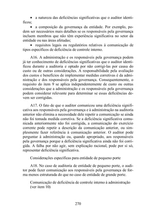 · a natureza das deficiências significativas que o auditor identi-ficou; 
· a composição da governança da entidade. Por exemplo, po-dem 
ser necessários mais detalhes se os responsáveis pela governança 
incluem membros que não têm experiência significativa no setor da 
entidade ou nas áreas afetadas; 
· requisitos legais ou regulatórios relativos à comunicação de 
tipos específicos de deficiência de controle interno. 
A16. A administração e os responsáveis pela governança podem 
já ter conhecimento de deficiências significativas que o auditor identi-ficou 
durante a auditoria e optado por não corrigi-las por causa do 
custo ou de outras considerações. A responsabilidade pela avaliação 
dos custos e benefícios de implementar medidas corretivas é da admi-nistração 
e dos responsáveis pela governança. Consequentemente, o 
requisito do item 9 se aplica independentemente de custo ou outras 
considerações que a administração e os responsáveis pela governança 
podem considerar relevante para determinar se essas deficiências de-vem 
ser corrigidas. 
A17. O fato de que o auditor comunicou uma deficiência signifi-cativa 
aos responsáveis pela governança e à administração na auditoria 
anterior não elimina a necessidade dele repetir a comunicação se ainda 
não foi tomada medida corretiva. Se a deficiência significativa comu-nicada 
anteriormente não foi corrigida, a comunicação do exercício 
corrente pode repetir a descrição da comunicação anterior, ou sim-plesmente 
fazer referência à comunicação anterior. O auditor pode 
perguntar à administração ou, quando apropriado, aos responsáveis 
pela governança porque a deficiência significativa ainda não foi corri-gida. 
A falha por não agir, sem explicação racional, pode por si só, 
representar deficiência significativa. 
Considerações específicas para entidade de pequeno porte 
A18. No caso de auditoria de entidade de pequeno porte, o audi-tor 
pode fazer comunicação aos responsáveis pela governança de for-ma 
menos estruturada do que no caso de entidade de grande porte. 
Comunicação de deficiência de controle interno à administração 
(ver item 10) 
270 
 