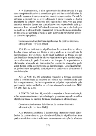 A19. Normalmente, o nível apropriado da administração é o que 
tem a responsabilidade e a autoridade para avaliar as deficiências de 
controle interno e tomar as medidas corretivas necessárias. Para defi-ciências 
significativas, o nível adequado é provavelmente o diretor 
presidente ou diretor financeiro (ou equivalente) uma vez que esses 
assuntos também devem ser comunicados aos responsáveis pela go-vernança. 
Para outras deficiências de controle interno, o nível adequa-do 
pode ser a administração operacional com envolvimento mais dire-to 
nas áreas de controle afetadas e com autoridade para tomar a medi-da 
corretiva apropriada. 
Comunicação de deficiência significativa de controle interno à 
administração (ver item 10(a)) 
A20. Certas deficiências significativas de controle interno identi-ficadas 
podem colocar em dúvida a integridade ou a competência da 
administração. Por exemplo, pode haver evidência de fraude ou não 
conformidade intencional de leis ou regulamentos pela administração, 
ou a administração pode demonstrar ser incapaz de supervisionar a 
elaboração adequada de demonstrações contábeis adequadas pode 
gerar dúvida sobre a competência da administração. Consequentemen-te, 
pode não ser apropriado comunicar essas deficiências diretamente à 
271 
administração. 
A21. A NBC TA 250 estabelece requisitos e fornece orientação 
sobre a comunicação de suspeita ou efetiva não conformidade com 
leis e regulamentos, inclusive quando os próprios responsáveis pela 
governança estão envolvidos na referida não conformidade (ver NBC 
TA 250, itens 22 a 28). 
A NBC TA 240, item 41, estabelece requisitos e fornece orientação 
sobre a comunicação aos responsáveis pela governança quando o auditor 
identificou fraude ou suspeita de fraude envolvendo a administração. 
Comunicação de outras deficiências de controle interno à 
administração (ver item 10(b)) 
A22. Durante a auditoria, o auditor pode identificar outras defici-ências 
de controle interno que não são deficiências significativas, mas 
podem ser de importância suficiente para merecer a atenção da adminis- 
 