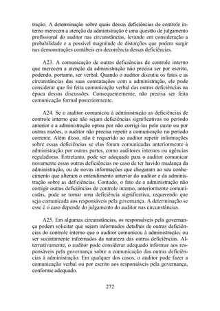 tração. A determinação sobre quais dessas deficiências de controle in-terno 
merecem a atenção da administração é uma questão de julgamento 
profissional do auditor nas circunstâncias, levando em consideração a 
probabilidade e a possível magnitude de distorções que podem surgir 
nas demonstrações contábeis em decorrência dessas deficiências. 
A23. A comunicação de outras deficiências de controle interno 
que merecem a atenção da administração não precisa ser por escrito, 
podendo, portanto, ser verbal. Quando o auditor discutiu os fatos e as 
circunstâncias das suas constatações com a administração, ele pode 
considerar que foi feita comunicação verbal das outras deficiências na 
época dessas discussões. Consequentemente, não precisa ser feita 
comunicação formal posteriormente. 
A24. Se o auditor comunicou à administração as deficiências de 
controle interno que não sejam deficiências significativas no período 
anterior e a administração optou por não corrigi-las pelo custo ou por 
outras razões, o auditor não precisa repetir a comunicação no período 
corrente. Além disso, não é requerido ao auditor repetir informações 
sobre essas deficiências se elas foram comunicadas anteriormente à 
administração por outras partes, como auditores internos ou agências 
reguladoras. Entretanto, pode ser adequado para o auditor comunicar 
novamente essas outras deficiências no caso de ter havido mudança da 
administração, ou de novas informações que chegaram ao seu conhe-cimento 
que alteram o entendimento anterior do auditor e da adminis-tração 
sobre as deficiências. Contudo, o fato de a administração não 
corrigir outras deficiências de controle interno, anteriormente comuni-cadas, 
pode se tornar uma deficiência significativa, requerendo que 
seja comunicada aos responsáveis pela governança. A determinação se 
esse é o caso depende do julgamento do auditor nas circunstâncias. 
A25. Em algumas circunstâncias, os responsáveis pela governan-ça 
podem solicitar que sejam informados detalhes de outras deficiên-cias 
do controle interno que o auditor comunicou à administração, ou 
ser sucintamente informados da natureza das outras deficiências. Al-ternativamente, 
o auditor pode considerar adequado informar aos res-ponsáveis 
pela governança sobre a comunicação das outras deficiên-cias 
à administração. Em qualquer dos casos, o auditor pode fazer a 
comunicação verbal ou por escrito aos responsáveis pela governança, 
conforme adequado. 
272 
 