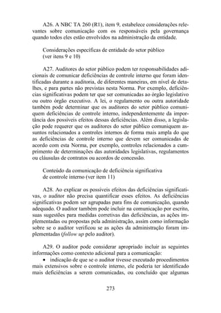 A26. A NBC TA 260 (R1), item 9, estabelece considerações rele-vantes 
sobre comunicação com os responsáveis pela governança 
quando todos eles estão envolvidos na administração da entidade. 
Considerações específicas de entidade do setor público 
(ver itens 9 e 10) 
A27. Auditores do setor público podem ter responsabilidades adi-cionais 
de comunicar deficiências de controle interno que foram iden-tificadas 
durante a auditoria, de diferentes maneiras, em nível de deta-lhes, 
e para partes não previstas nesta Norma. Por exemplo, deficiên-cias 
significativas podem ter que ser comunicadas ao órgão legislativo 
ou outro órgão executivo. A lei, o regulamento ou outra autoridade 
também pode determinar que os auditores do setor público comuni-quem 
deficiências de controle interno, independentemente da impor-tância 
dos possíveis efeitos dessas deficiências. Além disso, a legisla-ção 
pode requerer que os auditores do setor público comuniquem as-suntos 
relacionados a controles internos de forma mais ampla do que 
as deficiências de controle interno que devem ser comunicadas de 
acordo com esta Norma, por exemplo, controles relacionados a cum-primento 
de determinações das autoridades legislativas, regulamentos 
ou cláusulas de contratos ou acordos de concessão. 
Conteúdo da comunicação de deficiência significativa 
de controle interno (ver item 11) 
A28. Ao explicar os possíveis efeitos das deficiências significati-vas, 
o auditor não precisa quantificar esses efeitos. As deficiências 
significativas podem ser agrupadas para fins de comunicação, quando 
adequado. O auditor também pode incluir na comunicação por escrito, 
suas sugestões para medidas corretivas das deficiências, as ações im-plementadas 
ou propostas pela administração, assim como informação 
sobre se o auditor verificou se as ações da administração foram im-plementadas 
(follow up pelo auditor). 
A29. O auditor pode considerar apropriado incluir as seguintes 
informações como contexto adicional para a comunicação: 
· indicação de que se o auditor tivesse executado procedimentos 
mais extensivos sobre o controle interno, ele poderia ter identificado 
mais deficiências a serem comunicadas, ou concluído que algumas 
273 
 