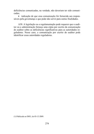 deficiências comunicadas, na verdade, não deveriam ter sido comuni-cadas; 
· indicação de que essa comunicação foi fornecida aos respon-sáveis 
pela governança e que pode não servir para outras finalidades. 
A30. A legislação ou a regulamentação pode requerer que o audi-tor 
ou a administração forneça uma cópia por escrito da comunicação 
do auditor sobre as deficiências significativas para as autoridades re-guladoras. 
Nesse caso, a comunicação por escrito do auditor pode 
identificar essas autoridades reguladoras. 
274 
(1) Publicada no DOU, de 03-12-2009. 
 