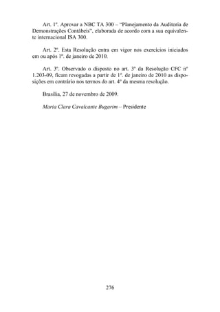Art. 1º. Aprovar a NBC TA 300 – “Planejamento da Auditoria de 
Demonstrações Contábeis”, elaborada de acordo com a sua equivalen-te 
internacional ISA 300. 
Art. 2º. Esta Resolução entra em vigor nos exercícios iniciados 
em ou após 1º. de janeiro de 2010. 
Art. 3º. Observado o disposto no art. 3º da Resolução CFC nº 
1.203-09, ficam revogadas a partir de 1º. de janeiro de 2010 as dispo-sições 
em contrário nos termos do art. 4º da mesma resolução. 
Brasília, 27 de novembro de 2009. 
Maria Clara Cavalcante Bugarim – Presidente 
276 
 