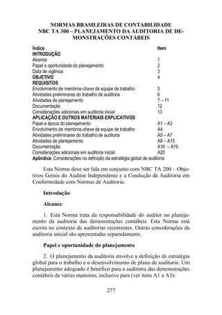 NORMAS BRASILEIRAS DE CONTABILIDADE 
NBC TA 300 – PLANEJAMENTO DA AUDITORIA DE DE-MONSTRAÇÕES 
277 
CONTÁBEIS 
Índice Item 
INTRODUÇÃO 
Alcance 1 
Papel e oportunidade do planejamento 2 
Data de vigência 3 
OBJETIVO 4 
REQUISITOS 
Envolvimento de membros-chave da equipe de trabalho 5 
Atividades preliminares do trabalho de auditoria 6 
Atividades de planejamento 7 – 11 
Documentação 12 
Considerações adicionais em auditoria inicial 13 
APLICAÇÃO E OUTROS MATERIAIS EXPLICATIVOS 
Papel e época do planejamento A1 – A3 
Envolvimento de membros-chave da equipe de trabalho A4 
Atividades preliminares do trabalho de auditoria A5 – A7 
Atividades de planejamento A8 – A15 
Documentação A16 – A19 
Considerações adicionais em auditoria inicial A20 
Apêndice: Considerações na definição da estratégia global de auditoria 
Esta Norma deve ser lida em conjunto com NBC TA 200 – Obje-tivos 
Gerais do Auditor Independente e a Condução da Auditoria em 
Conformidade com Normas de Auditoria. 
Introdução 
Alcance 
1. Esta Norma trata da responsabilidade do auditor no planeja-mento 
da auditoria das demonstrações contábeis. Esta Norma está 
escrita no contexto de auditorias recorrentes. Outras considerações da 
auditoria inicial são apresentadas separadamente. 
Papel e oportunidade do planejamento 
2. O planejamento da auditoria envolve a definição de estratégia 
global para o trabalho e o desenvolvimento de plano de auditoria. Um 
planejamento adequado é benéfico para a auditoria das demonstrações 
contábeis de várias maneiras, inclusive para (ver itens A1 a A3): 
 