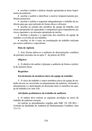 · auxiliar o auditor a dedicar atenção apropriada às áreas impor-tantes 
da auditoria; 
· auxiliar o auditor a identificar e resolver tempestivamente pro-blemas 
potenciais; 
· auxiliar o auditor a organizar adequadamente o trabalho de au-ditoria 
para que seja realizado de forma eficaz e eficiente; 
· auxiliar na seleção dos membros da equipe de trabalho com 
níveis apropriados de capacidade e competência para responderem aos 
riscos esperados e na alocação apropriada de tarefas; 
· facilitar a direção e a supervisão dos membros da equipe de 
trabalho e a revisão do seu trabalho; 
· auxiliar, se for o caso, na coordenação do trabalho realizado 
por outros auditores e especialistas. 
Data de vigência 
3. Esta Norma aplica-se a auditoria de demonstrações contábeis 
de períodos iniciados em ou após 1°. de janeiro de 2010. 
Objetivo 
4. O objetivo do auditor é planejar a auditoria de forma a realizá-la 
de maneira eficaz. 
Requisitos 
Envolvimento de membros-chave da equipe de trabalho 
5. O sócio do trabalho e outros membros-chave da equipe de tra-balho 
devem ser envolvidos no planejamento da auditoria, incluindo o 
planejamento e a participação na discussão entre os membros da equi-pe 
de trabalho (ver item A4). 
Atividades preliminares do trabalho de auditoria 
6. O auditor deve realizar as seguintes atividades no início do 
278 
trabalho de auditoria corrente: 
(a) realizar os procedimentos exigidos pela NBC TA 220 (R1) – 
Controle de Qualidade da Auditoria de Demonstrações Contábeis, itens 
12 e 13; 
 