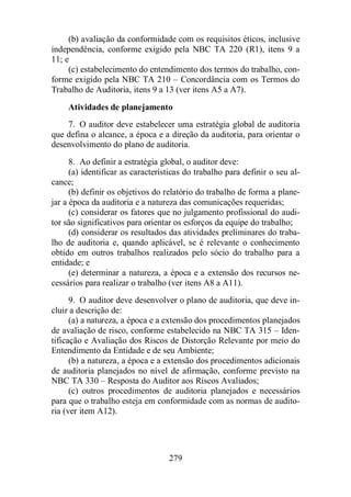 (b) avaliação da conformidade com os requisitos éticos, inclusive 
independência, conforme exigido pela NBC TA 220 (R1), itens 9 a 
11; e 
(c) estabelecimento do entendimento dos termos do trabalho, con-forme 
exigido pela NBC TA 210 – Concordância com os Termos do 
Trabalho de Auditoria, itens 9 a 13 (ver itens A5 a A7). 
Atividades de planejamento 
7. O auditor deve estabelecer uma estratégia global de auditoria 
que defina o alcance, a época e a direção da auditoria, para orientar o 
desenvolvimento do plano de auditoria. 
8. Ao definir a estratégia global, o auditor deve: 
(a) identificar as características do trabalho para definir o seu al-cance; 
(b) definir os objetivos do relatório do trabalho de forma a plane-jar 
a época da auditoria e a natureza das comunicações requeridas; 
(c) considerar os fatores que no julgamento profissional do audi-tor 
são significativos para orientar os esforços da equipe do trabalho; 
(d) considerar os resultados das atividades preliminares do traba-lho 
de auditoria e, quando aplicável, se é relevante o conhecimento 
obtido em outros trabalhos realizados pelo sócio do trabalho para a 
entidade; e 
(e) determinar a natureza, a época e a extensão dos recursos ne-cessários 
para realizar o trabalho (ver itens A8 a A11). 
9. O auditor deve desenvolver o plano de auditoria, que deve in-cluir 
a descrição de: 
(a) a natureza, a época e a extensão dos procedimentos planejados 
de avaliação de risco, conforme estabelecido na NBC TA 315 – Iden-tificação 
e Avaliação dos Riscos de Distorção Relevante por meio do 
Entendimento da Entidade e de seu Ambiente; 
(b) a natureza, a época e a extensão dos procedimentos adicionais 
de auditoria planejados no nível de afirmação, conforme previsto na 
NBC TA 330 – Resposta do Auditor aos Riscos Avaliados; 
(c) outros procedimentos de auditoria planejados e necessários 
para que o trabalho esteja em conformidade com as normas de audito-ria 
279 
(ver item A12). 
 