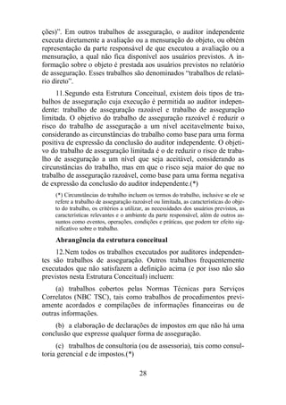ções)”. Em outros trabalhos de asseguração, o auditor independente 
executa diretamente a avaliação ou a mensuração do objeto, ou obtém 
representação da parte responsável de que executou a avaliação ou a 
mensuração, a qual não fica disponível aos usuários previstos. A in-formação 
sobre o objeto é prestada aos usuários previstos no relatório 
de asseguração. Esses trabalhos são denominados “trabalhos de relató-rio 
direto”. 
11. Segundo esta Estrutura Conceitual, existem dois tipos de tra-balhos 
de asseguração cuja execução é permitida ao auditor indepen-dente: 
trabalho de asseguração razoável e trabalho de asseguração 
limitada. O objetivo do trabalho de asseguração razoável é reduzir o 
risco do trabalho de asseguração a um nível aceitavelmente baixo, 
considerando as circunstâncias do trabalho como base para uma forma 
positiva de expressão da conclusão do auditor independente. O objeti-vo 
do trabalho de asseguração limitada é o de reduzir o risco de traba-lho 
de asseguração a um nível que seja aceitável, considerando as 
circunstâncias do trabalho, mas em que o risco seja maior do que no 
trabalho de asseguração razoável, como base para uma forma negativa 
de expressão da conclusão do auditor independente.(*) 
(*) Circunstâncias do trabalho incluem os termos do trabalho, inclusive se ele se 
refere a trabalho de asseguração razoável ou limitada, as características do obje-to 
do trabalho, os critérios a utilizar, as necessidades dos usuários previstos, as 
características relevantes e o ambiente da parte responsável, além de outros as-suntos 
como eventos, operações, condições e práticas, que podem ter efeito sig-nificativo 
28 
sobre o trabalho. 
Abrangência da estrutura conceitual 
12. Nem todos os trabalhos executados por auditores independen-tes 
são trabalhos de asseguração. Outros trabalhos frequentemente 
executados que não satisfazem a definição acima (e por isso não são 
previstos nesta Estrutura Conceitual) incluem: 
(a) trabalhos cobertos pelas Normas Técnicas para Serviços 
Correlatos (NBC TSC), tais como trabalhos de procedimentos previ-amente 
acordados e compilações de informações financeiras ou de 
outras informações. 
(b) a elaboração de declarações de impostos em que não há uma 
conclusão que expresse qualquer forma de asseguração. 
(c) trabalhos de consultoria (ou de assessoria), tais como consul-toria 
gerencial e de impostos.(*) 
 