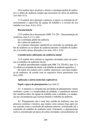 10. O auditor deve atualizar e alterar a estratégia global de audito-ria 
e o plano de auditoria sempre que necessário no curso da auditoria 
280 
(ver item A13). 
11. O auditor deve planejar a natureza, a época e a extensão do di-recionamento 
e supervisão da equipe de trabalho e a revisão do seu 
trabalho (ver itens A14 e A15). 
Documentação 
12. O auditor deve documentar (NBC TA 230 – Documentação de 
Auditoria, itens 8 a 11 e A6): 
(a) a estratégia global de auditoria; 
(b) o plano de auditoria; e 
(c) eventuais alterações significativas ocorridas na estratégia glo-bal 
de auditoria ou no plano de auditoria durante o trabalho de audito-ria, 
e as razões dessas alterações (ver itens A16 a A19). 
Considerações adicionais em auditoria inicial 
13. O auditor deve realizar as seguintes atividades antes de come-çar 
os trabalhos de auditoria inicial: 
(a) aplicar procedimentos exigidos pela NBC TA 220 (R1), itens 12 e 
13, relativos à aceitação do cliente e do trabalho de auditoria específico; e 
(b) entrar em contato com o auditor antecessor, caso haja mudan-ça 
de auditores, de acordo com os requisitos éticos pertinentes (ver 
item A20). 
Aplicação e outros materiais explicativos 
Papel e época do planejamento (ver item 2) 
A1. A natureza e a extensão das atividades de planejamento variam 
conforme o porte e a complexidade da entidade, a experiência anterior 
dos membros-chave da equipe de trabalho com a entidade e as mudan-ças 
nas circunstâncias que ocorrem durante o trabalho de auditoria. 
A2. Planejamento não é uma fase isolada da auditoria, mas um 
processo contínuo e iterativo, que muitas vezes começa logo após (ou 
em conexão com) a conclusão da auditoria anterior, continuando até a 
conclusão do trabalho de auditoria atual. Entretanto, o planejamento 
inclui a consideração da época de certas atividades e procedimentos de 
 