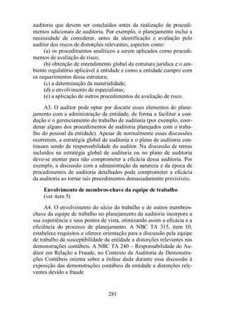 auditoria que devem ser concluídos antes da realização de procedi-mentos 
adicionais de auditoria. Por exemplo, o planejamento inclui a 
necessidade de considerar, antes da identificação e avaliação pelo 
auditor dos riscos de distorções relevantes, aspectos como: 
(a) os procedimentos analíticos a serem aplicados como procedi-mentos 
281 
de avaliação de risco; 
(b) obtenção de entendimento global da estrutura jurídica e o am-biente 
regulatório aplicável à entidade e como a entidade cumpre com 
os requerimentos dessa estrutura; 
(c) a determinação da materialidade; 
(d) o envolvimento de especialistas; 
(e) a aplicação de outros procedimentos de avaliação de risco. 
A3. O auditor pode optar por discutir esses elementos do plane-jamento 
com a administração da entidade, de forma a facilitar a con-dução 
e o gerenciamento do trabalho de auditoria (por exemplo, coor-denar 
alguns dos procedimentos de auditoria planejados com o traba-lho 
do pessoal da entidade). Apesar de normalmente essas discussões 
ocorrerem, a estratégia global de auditoria e o plano de auditoria con-tinuam 
sendo de responsabilidade do auditor. Na discussão de temas 
incluídos na estratégia global de auditoria ou no plano de auditoria 
deve-se atentar para não comprometer a eficácia dessa auditoria. Por 
exemplo, a discussão com a administração da natureza e da época de 
procedimentos de auditoria detalhados pode comprometer a eficácia 
da auditoria ao tornar tais procedimentos demasiadamente previsíveis. 
Envolvimento de membros-chave da equipe de trabalho 
(ver item 5) 
A4. O envolvimento do sócio do trabalho e de outros membros-chave 
da equipe de trabalho no planejamento da auditoria incorpora a 
sua experiência e seus pontos de vista, otimizando assim a eficácia e a 
eficiência do processo de planejamento. A NBC TA 315, item 10, 
estabelece requisitos e oferece orientação para a discussão pela equipe 
de trabalho da susceptibilidade da entidade a distorções relevantes nas 
demonstrações contábeis. A NBC TA 240 – Responsabilidade do Au-ditor 
em Relação a Fraude, no Contexto da Auditoria de Demonstra-ções 
Contábeis orienta sobre a ênfase dada durante essa discussão à 
exposição das demonstrações contábeis da entidade a distorções rele-vantes 
devido a fraude 
 