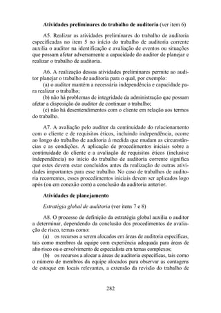 Atividades preliminares do trabalho de auditoria (ver item 6) 
A5. Realizar as atividades preliminares do trabalho de auditoria 
especificadas no item 5 no início do trabalho de auditoria corrente 
auxilia o auditor na identificação e avaliação de eventos ou situações 
que possam afetar adversamente a capacidade do auditor de planejar e 
realizar o trabalho de auditoria. 
A6. A realização dessas atividades preliminares permite ao audi-tor 
planejar o trabalho de auditoria para o qual, por exemplo: 
(a) o auditor mantém a necessária independência e capacidade pa-ra 
realizar o trabalho; 
(b) não há problemas de integridade da administração que possam 
afetar a disposição do auditor de continuar o trabalho; 
(c) não há desentendimentos com o cliente em relação aos termos 
282 
do trabalho. 
A7. A avaliação pelo auditor da continuidade do relacionamento 
com o cliente e de requisitos éticos, incluindo independência, ocorre 
ao longo do trabalho de auditoria à medida que mudam as circunstân-cias 
e as condições. A aplicação de procedimentos iniciais sobre a 
continuidade do cliente e a avaliação de requisitos éticos (inclusive 
independência) no início do trabalho de auditoria corrente significa 
que estes devem estar concluídos antes da realização de outras ativi-dades 
importantes para esse trabalho. No caso de trabalhos de audito-ria 
recorrentes, esses procedimentos iniciais devem ser aplicados logo 
após (ou em conexão com) a conclusão da auditoria anterior. 
Atividades de planejamento 
Estratégia global de auditoria (ver itens 7 e 8) 
A8. O processo de definição da estratégia global auxilia o auditor 
a determinar, dependendo da conclusão dos procedimentos de avalia-ção 
de risco, temas como: 
(a) os recursos a serem alocados em áreas de auditoria específicas, 
tais como membros da equipe com experiência adequada para áreas de 
alto risco ou o envolvimento de especialista em temas complexos; 
(b) os recursos a alocar a áreas de auditoria específicas, tais como 
o número de membros da equipe alocados para observar as contagens 
de estoque em locais relevantes, a extensão da revisão do trabalho de 
 