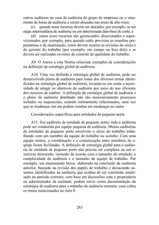 outros auditores no caso de auditoria de grupo de empresas ou o orça-mento 
de horas de auditoria a serem alocadas nas áreas de alto risco; 
(c) quando esses recursos devem ser alocados, por exemplo, se em 
etapa intermediária de auditoria ou em determinada data-base de corte; e 
(d) como esses recursos são gerenciados, direcionados e super-visionados, 
por exemplo, para quando estão previstas as reuniões pre-paratórias 
e de atualização, como devem ocorrer as revisões do sócio e 
do gerente do trabalho (por exemplo, em campo ou fora dele) e se 
devem ser realizadas revisões de controle de qualidade do trabalho. 
A9. O Anexo a esta Norma relaciona exemplos de considerações 
na definição da estratégia global de auditoria. 
A10. Uma vez definida a estratégia global de auditoria, pode ser 
desenvolvido plano de auditoria para tratar dos diversos temas identi-ficados 
na estratégia global de auditoria, levando-se em conta a neces-sidade 
de atingir os objetivos da auditoria por meio do uso eficiente 
dos recursos do auditor. A definição da estratégia global de auditoria e 
o plano de auditoria detalhado não são necessariamente processos 
isolados ou sequenciais, estando intimamente relacionados, uma vez 
que as mudanças em um podem resultar em mudanças no outro. 
Considerações específicas para entidades de pequeno porte 
A11. Em auditoria de entidade de pequeno porte, toda a auditoria 
pode ser conduzida por equipe pequena de auditoria. Muitas auditorias 
de entidades de pequeno porte envolvem o sócio do trabalho traba-lhando 
com um membro da equipe de trabalho ou sozinho. Com uma 
equipe menor, a coordenação e a comunicação entre membros da e-quipe 
ficam facilitadas. A definição da estratégia global para a audito-ria 
de entidade de pequeno porte não precisa ser complexa ou um e-xercício 
demorado, variando de acordo com o tamanho da entidade, a 
complexidade da auditoria e o tamanho da equipe de trabalho. Por 
exemplo, um memorando breve, elaborado na conclusão da auditoria 
anterior, baseado na revisão dos papéis de trabalho e destacando as-suntos 
identificados na auditoria que acabou de ser concluída, atuali-zado 
no período corrente, com base em discussões com o proprietário 
ou administrador da entidade, podem servir como documentação da 
estratégia de auditoria para o trabalho de auditoria corrente, caso cubra 
os temas mencionados no item 8. 
283 
 