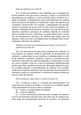 Plano de auditoria (ver item 9) 
A12. O plano de auditoria é mais detalhado que a estratégia glo-bal 
de auditoria visto que inclui a natureza, a época e a extensão dos 
procedimentos de auditoria a serem realizados pelos membros da e-quipe 
de trabalho. O planejamento desses procedimentos de auditoria 
ocorre no decurso da auditoria, à medida que o plano de auditoria para 
o trabalho é desenvolvido. Por exemplo, o planejamento dos procedi-mentos 
de avaliação de riscos ocorre na fase inicial de auditoria. En-tretanto, 
o planejamento da natureza, da época e da extensão de proce-dimentos 
específicos adicionais de auditoria depende do resultado 
dessa avaliação de riscos. Além disso, o auditor pode iniciar a execu-ção 
de procedimentos adicionais de auditoria para alguns tipos de 
operação, saldos de conta e divulgação antes de planejar todos os pro-cedimentos 
adicionais de auditoria. 
Mudança nas decisões de planejamento durante o processo de 
auditoria (ver item 10) 
A13. Em decorrência de imprevistos, mudanças nas condições ou 
na evidência de auditoria obtida na aplicação de procedimentos de 
auditoria, o auditor pode ter que modificar a estratégia global e o pla-no 
de auditoria e, portanto, a natureza, a época e a extensão dos pro-cedimentos 
adicionais de auditoria planejados, considerando a revisão 
dos riscos avaliados. Pode ser o caso de informação identificada pelo 
auditor que difere significativamente da informação disponível quan-do 
o auditor planejou os procedimentos de auditoria. Por exemplo, 
evidência de auditoria obtida por meio da aplicação de procedimentos 
substantivos pode ser contraditória à evidência de auditoria obtida por 
meio de testes de controle. 
Direcionamento, supervisão e revisão (ver item 11) 
A14. A natureza, a época e a extensão do direcionamento e da 
supervisão dos membros da equipe e a revisão do seu trabalho podem 
variar dependendo de diversos fatores, incluindo: 
(a) o porte e a complexidade da entidade; 
(b) a área da auditoria; 
(c) os riscos de distorções relevantes (por exemplo, um aumento 
no risco de distorções relevantes para uma dada área de auditoria cos-tuma 
exigir um correspondente aumento na extensão e no direciona- 
284 
 