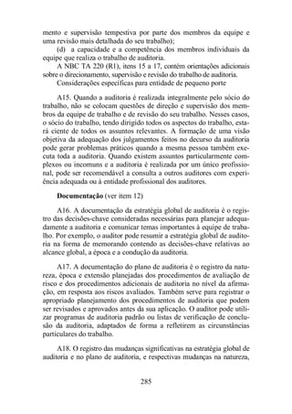 mento e supervisão tempestiva por parte dos membros da equipe e 
uma revisão mais detalhada do seu trabalho); 
(d) a capacidade e a competência dos membros individuais da 
equipe que realiza o trabalho de auditoria. 
A NBC TA 220 (R1), itens 15 a 17, contém orientações adicionais 
sobre o direcionamento, supervisão e revisão do trabalho de auditoria. 
Considerações específicas para entidade de pequeno porte 
A15. Quando a auditoria é realizada integralmente pelo sócio do 
trabalho, não se colocam questões de direção e supervisão dos mem-bros 
da equipe de trabalho e de revisão do seu trabalho. Nesses casos, 
o sócio do trabalho, tendo dirigido todos os aspectos do trabalho, esta-rá 
ciente de todos os assuntos relevantes. A formação de uma visão 
objetiva da adequação dos julgamentos feitos no decurso da auditoria 
pode gerar problemas práticos quando a mesma pessoa também exe-cuta 
toda a auditoria. Quando existem assuntos particularmente com-plexos 
ou incomuns e a auditoria é realizada por um único profissio-nal, 
pode ser recomendável a consulta a outros auditores com experi-ência 
adequada ou à entidade profissional dos auditores. 
Documentação (ver item 12) 
A16. A documentação da estratégia global de auditoria é o regis-tro 
das decisões-chave consideradas necessárias para planejar adequa-damente 
a auditoria e comunicar temas importantes à equipe de traba-lho. 
Por exemplo, o auditor pode resumir a estratégia global de audito-ria 
na forma de memorando contendo as decisões-chave relativas ao 
alcance global, a época e a condução da auditoria. 
A17. A documentação do plano de auditoria é o registro da natu-reza, 
época e extensão planejadas dos procedimentos de avaliação de 
risco e dos procedimentos adicionais de auditoria no nível da afirma-ção, 
em resposta aos riscos avaliados. Também serve para registrar o 
apropriado planejamento dos procedimentos de auditoria que podem 
ser revisados e aprovados antes da sua aplicação. O auditor pode utili-zar 
programas de auditoria padrão ou listas de verificação de conclu-são 
da auditoria, adaptados de forma a refletirem as circunstâncias 
285 
particulares do trabalho. 
A18. O registro das mudanças significativas na estratégia global de 
auditoria e no plano de auditoria, e respectivas mudanças na natureza, 
 