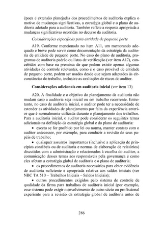 época e extensão planejadas dos procedimentos de auditoria explica o 
motivo de mudanças significativas, a estratégia global e o plano de au-ditoria 
adotado para a auditoria. Também reflete a resposta apropriada a 
mudanças significativas ocorridas no decurso da auditoria. 
Considerações específicas para entidade de pequeno porte 
A19. Conforme mencionado no item A11, um memorando ade-quado 
e breve pode servir como documentação da estratégia da audito-ria 
de entidade de pequeno porte. No caso do plano de auditoria, pro-gramas 
de auditoria padrão ou listas de verificação (ver item A17), con-cebidos 
com base na premissa de que podem existir apenas algumas 
atividades de controle relevantes, como é o caso provável de entidade 
de pequeno porte, podem ser usados desde que sejam adaptados às cir-cunstâncias 
do trabalho, inclusive as avaliações de riscos do auditor. 
Considerações adicionais em auditoria inicial (ver item 13) 
A20. A finalidade e o objetivo do planejamento da auditoria não 
mudam caso a auditoria seja inicial ou em trabalho recorrente. Entre-tanto, 
no caso de auditoria inicial, o auditor pode ter a necessidade de 
estender as atividades de planejamento por falta da experiência anteri-or 
que é normalmente utilizada durante o planejamento dos trabalhos. 
Para a auditoria inicial, o auditor pode considerar os seguintes temas 
adicionais na definição da estratégia global e do plano de auditoria: 
· exceto se for proibido por lei ou norma, manter contato com o 
auditor antecessor, por exemplo, para conduzir a revisão de seus pa-péis 
de trabalho; 
· quaisquer assuntos importantes (inclusive a aplicação de prin-cípios 
contábeis ou de auditoria e normas de elaboração de relatórios) 
discutidos com a administração e relacionados à escolha do auditor, a 
comunicação desses temas aos responsáveis pela governança e como 
eles afetam a estratégia global de auditoria e o plano de auditoria; 
· os procedimentos de auditoria necessários para obter evidência 
de auditoria suficiente e apropriada relativa aos saldos iniciais (ver 
NBC TA 510 – Trabalhos Iniciais – Saldos Iniciais); 
· outros procedimentos exigidos pelo sistema de controle de 
qualidade da firma para trabalhos de auditoria inicial (por exemplo, 
esse sistema pode exigir o envolvimento de outro sócio ou profissional 
experiente para a revisão da estratégia global de auditoria antes de 
286 
 