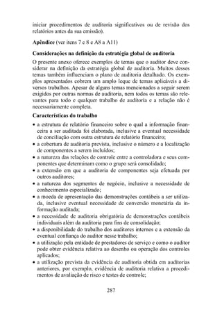 iniciar procedimentos de auditoria significativos ou de revisão dos 
relatórios antes da sua emissão). 
Apêndice (ver itens 7 e 8 e A8 a A11) 
Considerações na definição da estratégia global de auditoria 
O presente anexo oferece exemplos de temas que o auditor deve con-siderar 
na definição da estratégia global de auditoria. Muitos desses 
temas também influenciam o plano de auditoria detalhado. Os exem-plos 
apresentados cobrem um amplo leque de temas aplicáveis a di-versos 
trabalhos. Apesar de alguns temas mencionados a seguir serem 
exigidos por outras normas de auditoria, nem todos os temas são rele-vantes 
para todo e qualquer trabalho de auditoria e a relação não é 
necessariamente completa. 
Características do trabalho 
· a estrutura de relatório financeiro sobre o qual a informação finan-ceira 
a ser auditada foi elaborada, inclusive a eventual necessidade 
de conciliação com outra estrutura de relatório financeiro; 
· a cobertura de auditoria prevista, inclusive o número e a localização 
de componentes a serem incluídos; 
· a natureza das relações de controle entre a controladora e seus com-ponentes 
que determinam como o grupo será consolidado; 
· a extensão em que a auditoria de componentes seja efetuada por 
outros auditores; 
· a natureza dos segmentos de negócio, inclusive a necessidade de 
conhecimento especializado; 
· a moeda de apresentação das demonstrações contábeis a ser utiliza-da, 
inclusive eventual necessidade de conversão monetária da in-formação 
287 
auditada; 
· a necessidade de auditoria obrigatória de demonstrações contábeis 
individuais além da auditoria para fins de consolidação; 
· a disponibilidade do trabalho dos auditores internos e a extensão da 
eventual confiança do auditor nesse trabalho; 
· a utilização pela entidade de prestadores de serviço e como o auditor 
pode obter evidência relativa ao desenho ou operação dos controles 
aplicados; 
· a utilização prevista da evidência de auditoria obtida em auditorias 
anteriores, por exemplo, evidência de auditoria relativa a procedi-mentos 
de avaliação de risco e testes de controle; 
 