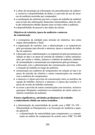 · o efeito da tecnologia da informação nos procedimentos de auditori-a, 
inclusive a disponibilidade de dados e a previsão de uso de técni-cas 
de auditoria assistidas por computador; 
· a coordenação da cobertura prevista e a época do trabalho de auditoria 
com revisão das informações financeiras intermediárias, além do efei-to 
das informações obtidas durante essas revisões sobre a auditoria; 
· a disponibilidade do pessoal e dos dados do cliente. 
Objetivos de relatório, época da auditoria e natureza 
da comunicação 
· o cronograma da entidade para emissão de relatórios, tais como 
etapas intermediárias e final; 
· a organização de reuniões com a administração e os responsáveis 
pela governança para discutir a natureza, época e extensão do traba-lho 
288 
de auditoria; 
· a discussão com a administração e os responsáveis pela governança em 
relação ao tipo e ao prazo de emissão do relatório e outras comunica-ções, 
por escrito e verbais, inclusive o relatório de auditoria, relatórios 
de recomendação e comunicação aos responsáveis pela governança; 
· a discussão com a administração das comunicações previstas sobre 
a situação do trabalho ao longo da auditoria; 
· comunicação aos auditores de componentes em relação ao tipo e ao 
prazo de emissão do relatório e outras comunicações em conexão 
com a auditoria de componentes; 
· a natureza e a época previstas de comunicação entre os membros da 
equipe de trabalho, inclusive a natureza e a época das reuniões e o 
prazo de revisão do trabalho realizado; 
· se existe a previsão de outras comunicações com terceiros, inclusive 
quaisquer obrigações contratuais ou estatutárias de emitir outros re-latórios 
resultantes da auditoria. 
Fatores significativos, atividades preliminares do trabalho 
e conhecimento obtido em outros trabalhos 
· a determinação da materialidade de acordo com a NBC TA 320 – 
Materialidade no Planejamento e na Execução da Auditoria e quan-do 
aplicável: 
o a determinação da materialidade para componentes e a comuni-cação 
ao auditor do componente de acordo com a NBC TA 600 
 
