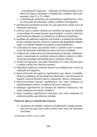 – Considerações Especiais – Auditorias de Demonstrações Con-tábeis 
de Grupos, Incluindo o Trabalho dos Auditores dos Com-ponentes, 
itens 21 a 23 e 40(c); 
o a identificação preliminar de componentes significativos e clas-ses 
relevantes de transações, saldos contábeis e divulgações. 
· identificação preliminar de áreas em que pode haver maior risco de 
distorções relevantes. 
· a forma como o auditor enfatiza aos membros da equipe de trabalho 
a necessidade de manter postura questionadora e exercer ceticismo 
profissional na obtenção e avaliação de evidências de auditoria; 
· resultados de auditorias anteriores envolvendo a avaliação da efetivida-de 
dos controles internos, inclusive a natureza das fragilidades identifi-cadas 
e as medidas tomadas em resposta a essas deficiências; 
· a discussão de temas que possam afetar a auditoria com os respon-sáveis 
da firma pela realização de outros serviços à entidade; 
· evidência do compromisso da administração no desenho, implemen-tação 
e manutenção de controles internos sólidos, inclusive evidên-cia 
de documentação apropriada desses controles internos; 
· volume de operações, que pode determinar se é mais eficiente para 
o auditor confiar nos controles internos; 
· importância dada aos controles internos na entidade para o êxito na 
condução dos negócios; 
· desenvolvimento de negócios significativos que afetem a entidade, 
inclusive mudanças na tecnologia da informação e nos processos de 
negócio, troca de diretores-chave e aquisições, fusões e alienações; 
· desenvolvimentos setoriais significativos, tais como mudanças na 
regulamentação setorial e exigência de novos requisitos; 
· mudanças significativas na estrutura de relatórios financeiros, tais 
como mudanças nas normas contábeis; 
· outras mudanças significativas relevantes, tais como mudanças no 
ambiente jurídico que afetam a entidade. 
Natureza, época e extensão dos recursos 
· orçamento do trabalho, inclusive considerando o tempo apropri-ado 
previsto para áreas onde existem mais riscos de distorções 
289 
relevantes. 
(1) Publicada no DOU, de 03-12-2009. 
 
