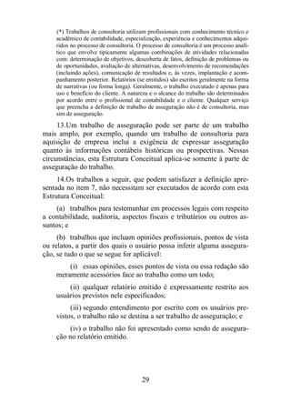 (*) Trabalhos de consultoria utilizam profissionais com conhecimento técnico e 
acadêmico de contabilidade, especialização, experiência e conhecimentos adqui-ridos 
no processo de consultoria. O processo de consultoria é um processo analí-tico 
que envolve tipicamente algumas combinações de atividades relacionadas 
com: determinação de objetivos, descoberta de fatos, definição de problemas ou 
de oportunidades, avaliação de alternativas, desenvolvimento de recomendações 
(incluindo ações), comunicação de resultados e, às vezes, implantação e acom-panhamento 
posterior. Relatórios (se emitidos) são escritos geralmente na forma 
de narrativas (ou forma longa). Geralmente, o trabalho executado é apenas para 
uso e benefício do cliente. A natureza e o alcance do trabalho são determinados 
por acordo entre o profissional de contabilidade e o cliente. Qualquer serviço 
que preencha a definição de trabalho de asseguração não é de consultoria, mas 
sim de asseguração. 
13. Um trabalho de asseguração pode ser parte de um trabalho 
mais amplo, por exemplo, quando um trabalho de consultoria para 
aquisição de empresa inclui a exigência de expressar asseguração 
quanto às informações contábeis históricas ou prospectivas. Nessas 
circunstâncias, esta Estrutura Conceitual aplica-se somente à parte de 
asseguração do trabalho. 
14. Os trabalhos a seguir, que podem satisfazer a definição apre-sentada 
no item 7, não necessitam ser executados de acordo com esta 
29 
Estrutura Conceitual: 
(a) trabalhos para testemunhar em processos legais com respeito 
a contabilidade, auditoria, aspectos fiscais e tributários ou outros as-suntos; 
e 
(b) trabalhos que incluam opiniões profissionais, pontos de vista 
ou relatos, a partir dos quais o usuário possa inferir alguma assegura-ção, 
se tudo o que se segue for aplicável: 
(i) essas opiniões, esses pontos de vista ou essa redação são 
meramente acessórios face ao trabalho como um todo; 
(ii) qualquer relatório emitido é expressamente restrito aos 
usuários previstos nele especificados; 
(iii) segundo entendimento por escrito com os usuários pre-vistos, 
o trabalho não se destina a ser trabalho de asseguração; e 
(iv) o trabalho não foi apresentado como sendo de assegura-ção 
no relatório emitido. 
 
