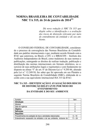 NORMA BRASILEIRA DE CONTABILIDADE 
NBC TA 315, de 24 de janeiro de 2014(1) 
Dá nova redação à NBC TA 315 que 
dispõe sobre a identificação e a avaliação 
dos riscos de distorção relevante por meio 
do entendimento da entidade e do seu am-biente. 
O CONSELHO FEDERAL DE CONTABILIDADE, consideran-do 
o processo de convergência das Normas Brasileiras de Contabili-dade 
aos padrões internacionais e que, mediante acordo firmado com a 
IFAC que autorizou, no Brasil, o CFC e o IBRACON – Instituto dos 
Auditores Independentes do Brasil, como tradutores de suas normas e 
publicações, outorgando os direitos de realizar tradução, publicação e 
distribuição das normas internacionais em formato eletrônico, no e-xercício 
de suas atribuições legais e regimentais e com fundamento no 
disposto na alínea “f” do art. 6º do Decreto-Lei n.º 9.295/46, alterado 
pela Lei n.º 12.249/10, faz saber que foi aprovada em seu Plenário a 
seguinte Norma Brasileira de Contabilidade (NBC), elaborada de a-cordo 
com a sua equivalente internacional ISA 315 da IFAC: 
NBC TA 315 – IDENTIFICAÇÃO E AVALIAÇÃO DOS RISCOS 
DE DISTORÇÃO RELEVANTE POR MEIO DO 
ENTENDIMENTO 
DA ENTIDADE E DO SEU AMBIENTE 
Sumário Item 
Introdução 
Alcance 1 
Data de vigência 2 
Objetivo 3 
Definições 4 
Requisitos 
Procedimentos de avaliação de risco e atividades relacionadas 5 – 10 
Entendimento necessário da entidade e de seu ambiente, inclusive do 11 – 24 
290 
 