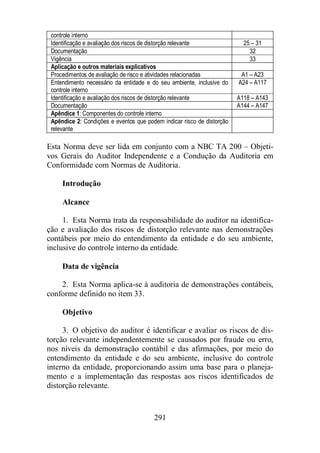 controle interno 
Identificação e avaliação dos riscos de distorção relevante 25 – 31 
Documentação 32 
Vigência 33 
Aplicação e outros materiais explicativos 
Procedimentos de avaliação de risco e atividades relacionadas A1 – A23 
Entendimento necessário da entidade e do seu ambiente, inclusive do 
controle interno 
291 
A24 – A117 
Identificação e avaliação dos riscos de distorção relevante A118 – A143 
Documentação A144 – A147 
Apêndice 1: Componentes do controle interno 
Apêndice 2: Condições e eventos que podem indicar risco de distorção 
relevante 
Esta Norma deve ser lida em conjunto com a NBC TA 200 – Objeti-vos 
Gerais do Auditor Independente e a Condução da Auditoria em 
Conformidade com Normas de Auditoria. 
Introdução 
Alcance 
1. Esta Norma trata da responsabilidade do auditor na identifica-ção 
e avaliação dos riscos de distorção relevante nas demonstrações 
contábeis por meio do entendimento da entidade e do seu ambiente, 
inclusive do controle interno da entidade. 
Data de vigência 
2. Esta Norma aplica-se à auditoria de demonstrações contábeis, 
conforme definido no item 33. 
Objetivo 
3. O objetivo do auditor é identificar e avaliar os riscos de dis-torção 
relevante independentemente se causados por fraude ou erro, 
nos níveis da demonstração contábil e das afirmações, por meio do 
entendimento da entidade e do seu ambiente, inclusive do controle 
interno da entidade, proporcionando assim uma base para o planeja-mento 
e a implementação das respostas aos riscos identificados de 
distorção relevante. 
 